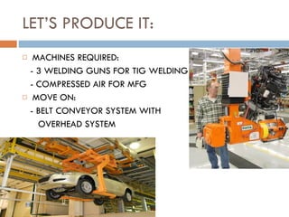 LET’S PRODUCE IT: MACHINES REQUIRED: - 3 WELDING GUNS FOR TIG WELDING - COMPRESSED AIR FOR MFG MOVE ON: - BELT CONVEYOR SYSTEM WITH  OVERHEAD SYSTEM 
