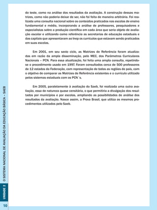 Unidade2OSISTEMANACIONALDEAVALIAÇÃODAEDUCAÇÃOBÁSICA–SAEB
10
Unidade2OSISTEMANACIONALDEAVALIAÇÃODAEDUCAÇÃOBÁSICA–SAEB
10
do teste, como na análise dos resultados da avaliação. A construção dessas ma-
trizes, como não poderia deixar de ser, não foi feita de maneira arbitrária. Foi rea-
lizada uma consulta nacional sobre os conteúdos praticados nas escolas de ensino
fundamental e médio, incorporando a análise de professores, pesquisadores e
especialistas sobre a produção científica em cada área que seria objeto de avalia-
ção escolar e utilizando como referência as secretarias de educação estaduais e
das capitais que apresentaram ao Inep os currículos que estavam sendo praticados
em suas escolas.
Em  2001,  em  seu  sexto  ciclo,  as  Matrizes  de  Referência  foram  atualiza-
das em razão da ampla disseminação, pelo MEC, dos Parâmetros Curriculares
Nacionais – PCN. Para essa atualização, foi feita uma ampla consulta, repetindo-
se o procedimento usado em 1997. Foram consultados cerca de 500 professores
de 12 estados da Federação, com representação de todas as regiões do país, com
o objetivo de comparar as Matrizes de Referência existentes e o currículo utilizado
pelos sistemas estaduais com os PCN´s.
Em 2005, paralelamente à avaliação do Saeb, foi realizada uma outra ava-
liação, essa de natureza quase censitária, o que permitiria a divulgação dos resul-
tados por municípios e por escolas, ampliando as possibilidades de análise dos
resultados da avaliação. Nasce assim, a Prova Brasil, que utiliza os mesmos pro-
cedimentos utilizados pelo Saeb.
 