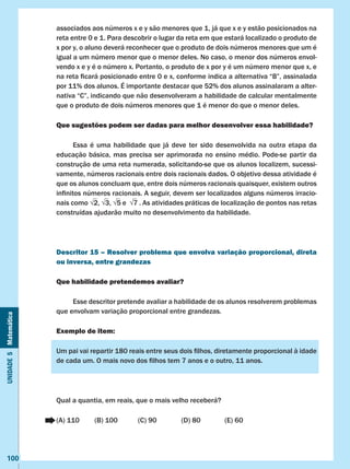 Unidade5Matemática
100
associados aos números x e y são menores que 1, já que x e y estão posicionados na
reta entre 0 e 1. Para descobrir o lugar da reta em que estará localizado o produto de
x por y, o aluno deverá reconhecer que o produto de dois números menores que um é
igual a um número menor que o menor deles. No caso, o menor dos números envol-
vendo x e y é o número x. Portanto, o produto de x por y é um número menor que x, e
na reta ficará posicionado entre 0 e x, conforme indica a alternativa “B”, assinalada
por 11% dos alunos. É importante destacar que 52% dos alunos assinalaram a alter-
nativa “C”, indicando que não desenvolveram a habilidade de calcular mentalmente
que o produto de dois números menores que 1 é menor do que o menor deles.
Que sugestões podem ser dadas para melhor desenvolver essa habilidade?
	 Essa é uma habilidade que já deve ter sido desenvolvida na outra etapa da
educação básica, mas precisa ser aprimorada no ensino médio. Pode-se partir da
construção de uma reta numerada, solicitando-se que os alunos localizem, sucessi-
vamente, números racionais entre dois racionais dados. O objetivo dessa atividade é
que os alunos concluam que, entre dois números racionais quaisquer, existem outros
infinitos números racionais. A seguir, devem ser localizados alguns números irracio-
nais como √2, √3, √5 e  √7 . As atividades práticas de localização de pontos nas retas
construídas ajudarão muito no desenvolvimento da habilidade.
Descritor 15 – Resolver problema que envolva variação proporcional, direta
ou inversa, entre grandezas
Que habilidade pretendemos avaliar?
	 Esse descritor pretende avaliar a habilidade de os alunos resolverem problemas
que envolvam variação proporcional entre grandezas.
Exemplo de item:
Um pai vai repartir 180 reais entre seus dois filhos, diretamente proporcional à idade
de cada um. O mais novo dos filhos tem 7 anos e o outro, 11 anos.
Qual a quantia, em reais, que o mais velho receberá?
(A) 110	 (B) 100	 (C) 90		 (D) 80		 (E) 60
 