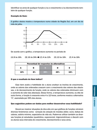 Unidade5Matemática
107
identificar os zeros de qualquer função e/ou o crescimento e/ou decrescimento tam-
bém de qualquer função.
Exemplo de item:
O gráfico abaixo mostra a temperatura numa cidade da Região Sul, em um dia do
mês de julho.
De acordo com o gráfico, a temperatura aumenta no período de
(A) 8 às 16h	. (B) 16 às 24h. (C) 4 às 12h. (D) 12 às 16h. (E) 4 às 16h.
O que o resultado do item indica?
	 Esse item avalia a habilidade de o aluno analisar os trechos de crescimento,
onde os valores das ordenadas crescem com o crescimento dos valores das abscis-
sas, e de decrescimento da função, onde os valores das ordenadas diminuem com
o aumento do valor das abscissas. Dessa forma, a temperatura aumenta, ou dito de
outra forma, a função é crescente entre 4 e 12 horas, conforme mostra a alternativa
“C”, assinalada por 39% dos alunos.
Que sugestões podem ser dadas para melhor desenvolver essa habilidade?
	 Devem-se mostrar situações do dia-a-dia em que gráficos de funções retratam
diversos fenômenos como:  variação da cotação de moedas (dólar, euro), bolsas de
valores, salário mínimo, expectativa de vida etc. Podem-se utilizar também as diver-
sas funções já estudadas (quadrática, exponencial, trigonométricas) e discutir com
os alunos seus intervalos de crescimento, decrescimento e seus zeros.
Percentual de respostas às alternativas
A B C D E
15% 8% 39% 20% 16%
 
