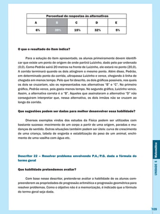 Unidade5Matemática
109
O que o resultado do item indica?
	 Para a solução do item apresentado, os alunos primeiramente devem identifi-
car que existe um ponto de origem de onde partirá Luizinho, dado pelo par ordenado
(0,0). Como Pedrão sairá 20 metros na frente de Luizinho, ele estará no ponto (20,0).
A corrida terminará quando os dois atingirem o mesmo ponto. Além disso, Pedrão,
em determinado ponto da corrida, ultrapassa Luizinho e vence, chegando à linha de
chegada em menos tempo. Pelo que foi descrito, os dois gráficos possíveis, nos quais
os dois se cruzariam, são os representados nas alternativas “B” e “C”. No primeiro
gráfico, Pedrão vence, pois gasta menos tempo. No segundo gráfico, Luizinho vence.
Assim, a alternativa correta é a “B”. Aqueles que assinalaram a alternativa “D” não
conseguiram interpretar que, nessa alternativa, os dois irmãos não se cruzam ao
longo da corrida.
Que sugestões podem ser dadas para melhor desenvolver essa habilidade?
	 Diversos exemplos vindos dos estudos da Física podem ser utilizados com
bastante sucesso: movimento de um corpo a partir de uma origem, paradas e mu-
danças de sentido. Outras situações também podem ser úteis: curva de crescimento
de uma criança, tabela de engorda e estabilização do peso de um animal, enchi-
mento de uma vasilha com água etc.
Descritor 22 – Resolver problema envolvendo P.A./P.G. dada a fórmula do
termo geral
Que habilidade pretendemos avaliar?
	 Com base nesse descritor, pretende-se avaliar a habilidade de os alunos com-
preenderem as propriedades de progressão aritmética e progressão geométrica para
resolver problemas. Como o objetivo não é a memorização, é indicado que a fórmula
do termo geral seja dada.
Percentual de respostas às alternativas
A B C D E
6% 39% 15% 32% 5%
 