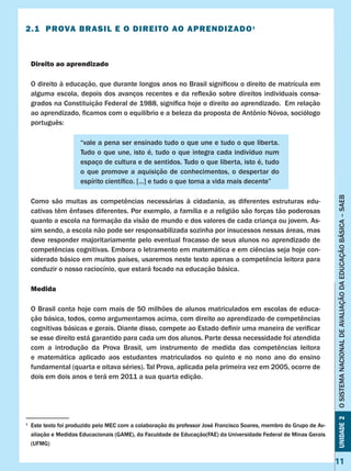 11
Unidade2OSISTEMANACIONALDEAVALIAÇÃODAEDUCAÇÃOBÁSICA–SAEB
2.1 Prova Brasil e o direito ao aprendizado1
Direito ao aprendizado
O direito à educação, que durante longos anos no Brasil significou o direito de matrícula em
alguma escola, depois dos avanços recentes e da reflexão sobre direitos individuais consa-
grados na Constituição Federal de 1988, significa hoje o direito ao aprendizado. Em relação
ao aprendizado, ficamos com o equilíbrio e a beleza da proposta de Antônio Nóvoa, sociólogo
português:
“vale a pena ser ensinado tudo o que une e tudo o que liberta.
Tudo o que une, isto é, tudo o que integra cada indivíduo num
espaço de cultura e de sentidos. Tudo o que liberta, isto é, tudo
o que promove a aquisição de conhecimentos, o despertar do
espírito científico. [...] e tudo o que torna a vida mais decente”
Como  são  muitas  as  competências  necessárias  à  cidadania,  as  diferentes  estruturas  edu-  
cativas têm ênfases diferentes. Por exemplo, a família e a religião são forças tão poderosas
quanto a escola na formação da visão de mundo e dos valores de cada criança ou jovem. As-
sim sendo, a escola não pode ser responsabilizada sozinha por insucessos nessas áreas, mas
deve responder majoritariamente pelo eventual fracasso de seus alunos no aprendizado de
competências cognitivas. Embora o letramento em matemática e em ciências seja hoje con-
siderado básico em muitos países, usaremos neste texto apenas a competência leitora para
conduzir o nosso raciocínio, que estará focado na educação básica.
Medida
O Brasil conta hoje com mais de 50 milhões de alunos matriculados em escolas de educa-
ção básica, todos, como argumentamos acima, com direito ao aprendizado de competências
cognitivas básicas e gerais. Diante disso, compete ao Estado definir uma maneira de verificar
se esse direito está garantido para cada um dos alunos. Parte dessa necessidade foi atendida
com  a  introdução  da  Prova  Brasil,  um  instrumento  de  medida  das  competências  leitora  
e matemática aplicado aos estudantes matriculados no quinto e no nono ano do ensino
fundamental (quarta e oitava séries). Tal Prova, aplicada pela primeira vez em 2005, ocorre de
dois em dois anos e terá em 2011 a sua quarta edição.
1
	 Este texto foi produzido pelo MEC com a colaboração do professor José Francisco Soares, membro do Grupo de Av-
aliação e Medidas Educacionais (GAME), da Faculdade de Educação(FAE) da Universidade Federal de Minas Gerais
(UFMG)
 