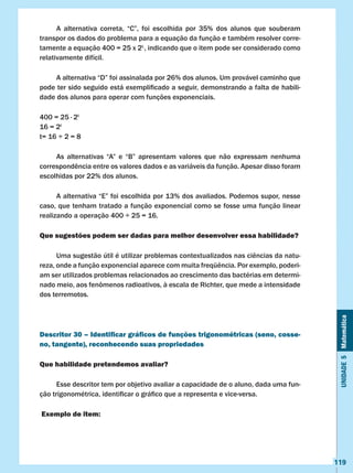Unidade5Matemática
119
	 A alternativa correta, “C”, foi escolhida por 35% dos alunos que souberam
transpor os dados do problema para a equação da função e também resolver corre-
tamente a equação 400 = 25 x 2t,
, indicando que o item pode ser considerado como
relativamente difícil.
	 A alternativa “D” foi assinalada por 26% dos alunos. Um provável caminho que
pode ter sido seguido está exemplificado a seguir, demonstrando a falta de habili-
dade dos alunos para operar com funções exponenciais.
400 = 25 ∙ 2t										
16 = 2t											
t= 16 ÷ 2 = 8
	 As alternativas “A” e “B” apresentam valores que não expressam nenhuma
correspondência entre os valores dados e as variáveis da função. Apesar disso foram
escolhidas por 22% dos alunos.
	 A alternativa “E” foi escolhida por 13% dos avaliados. Podemos supor, nesse
caso, que tenham tratado a função exponencial como se fosse uma função linear
realizando a operação 400 ÷ 25 = 16.
Que sugestões podem ser dadas para melhor desenvolver essa habilidade?
	 Uma sugestão útil é utilizar problemas contextualizados nas ciências da natu-
reza, onde a função exponencial aparece com muita freqüência. Por exemplo, poderi-
am ser utilizados problemas relacionados ao crescimento das bactérias em determi-
nado meio, aos fenômenos radioativos, à escala de Richter, que mede a intensidade
dos terremotos.
Descritor 30 – Identificar gráficos de funções trigonométricas (seno, cosse-
no, tangente), reconhecendo suas propriedades
Que habilidade pretendemos avaliar?
	 Esse descritor tem por objetivo avaliar a capacidade de o aluno, dada uma fun-
ção trigonométrica, identificar o gráfico que a representa e vice-versa.
Exemplo de item:
 