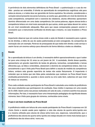 Unidade2OSISTEMANACIONALDEAVALIAÇÃODAEDUCAÇÃOBÁSICA–SAEB
12
A pertinência de dois elementos definidores da Prova Brasil - a padronização e o uso da me-
dida - precisa ser entendida. O direito ao aprendizado de competências cognitivas vale para
todos os alunos, e a todos deve ser garantido de forma equitativa. No entanto, considerando a
variação natural presente nos seres humanos, se aceita que, garantido um nível de domínio de
cada competência, compatível com o exercício da cidadania, alunos diferentes apresentem
domínio diferenciado em uma dada competência. Em outras palavras, alguns alunos terão a
competência leitora em nível mais avançado do que outros, ainda que todos devam ler acima
de um nível considerado adequado. Mas para que essas comparações possam ocorrer é
necessário que o instrumento verificador do direito seja o mesmo, no caso brasileiro a Prova
Brasil.
Importante observar que em outras áreas onde a ação do Estado é necessária para a garan-
tia de direitos, a idéia do uso de ações padronizadas já está consagrada. As campanhas de
vacinação são um exemplo. Parte-se do pressuposto de que todos têm direito a este serviço e
assim faz-se um enorme esforço para oferecê-lo de forma idêntica a todos os cidadãos.
Escala
Se o aprendizado da leitura é um direito, é necessário definir operacionalmente o que é saber
ler para uma criança de 11 anos ou um jovem de 14. A sociedade, diante dessa questão,
apresentaria um grande repertório de textos de gêneros, tamanhos, complexidade e temas
diferentes que, se lidos e entendidos, atestariam o domínio da competência leitora. Isto é es-
sencialmente o que é feito pela Prova Brasil para definir a escala de medida da competência
leitora, embora este grande repertório de textos não exista fisicamente. O importante é
entender que os textos que são lidos pelos estudantes que realizam na Prova Brasil foram
analisados previamente e, quando o aluno acerta ou erra cada item, sabemos em que nível
de leitura se encontra.
Para cada unidade escolar participante da Prova Brasil é calculada uma média da proficiência
dos seus estudantes que participaram da avaliação. Essa média é expressa em uma escala
de 0 a 500. Assim como nas provas realizadas em sala de aula, o número sozinho traz poucas
informações. Por isso, é necessário fazer uma interpretação pedagógica do significado desses
números. Isso é feito para grupos de números, conhecidos como níveis.
O que é um bom resultado na Prova Brasil
A proficiência média em leitura de uma escola participante da Prova Brasil é expressa em 10
níveis. Como a escala usada para registrar a nota dos alunos de quarta série/quinto ano
é a mesma utilizada para alunos de oitava série/nono ano, espera-se, naturalmente, que a
proficiência dos alunos da quarta série/quinto ano esteja situada em níveis mais baixos que a
proficiência dos da oitava série/ nono ano.
 