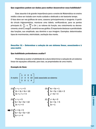 Unidade5Matemática
121
Que sugestões podem ser dadas para melhor desenvolver essa habilidade?
	 Esse assunto é de grande importância para o ensino de Matemática no ensino
médio e deve ser tratado com muito cuidado e dedicado a ele bastante tempo.	
O foco deve ser nos gráficos de seno, cosseno (principalmente) e tangente. A partir
do círculo trigonométrico, monta-se uma tabela, verificando-se, para os pontos
principais (0,     , ,      e 2 ), os valores da função, seu crescimento ou decres-
cimento,sinale,aseguir,constrói-seseugráfico.Éimportantedestacaraperidicidade
das funções, sua amplitude, seu domínio e sua imagem. Exemplos: determinados
tipos de movimentos, eletricidade, oscilação das marés.
Descritor 31 – Determinar a solução de um sistema linear, associando-o à
uma matriz
Que habilidade pretendemos avaliar?
	 Pretende-se avaliar a habilidade de o aluno determinar a solução de um sistema
linear de equações utilizando, para isso, as propriedades de uma matriz.
Exemplo de item:
												
		 1 4 0 5 		 						
A matriz 2 3 5 10 está associada ao sistema 					
	 3 0 1 4
												
(A)	 x + y + z = 5 				 (D) 4x + 5z = 1				
	 2x + 3y + 5z = 10 			 3x + 5y + 10z = 2				
3x + y + z = 4				 y + 4z = 3
(B)	 x + y = 5 				 (E) x + 4y = 0					
2x + 3y + 5z = 10 			 2x + 3y = 5					
3x + z = 4				 3x = 1
(C) 	 x + 4y = 5 											
2x + 3y + 5z = 10 										
3x + z = 4
	
{
{ {
{
{

2
3
2
 