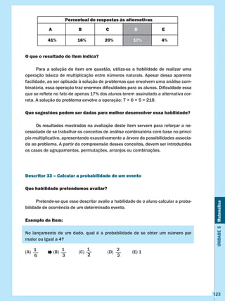 Unidade5Matemática
123
O que o resultado do item indica?
	 Para a solução do item em questão, utiliza-se a habilidade de realizar uma
operação básica de multiplicação entre números naturais. Apesar dessa aparente
facilidade, ao ser aplicada à solução de problemas que envolvem uma análise com-
binatória, essa operação traz enormes dificuldades para os alunos. Dificuldade essa
que se reflete no fato de apenas 17% dos alunos terem assinalado a alternativa cor-
reta. A solução do problema envolve a operação: 7 × 6 × 5 = 210.
Que sugestões podem ser dadas para melhor desenvolver essa habilidade?
	 Os resultados mostrados na avaliação deste item servem para reforçar a ne-
cessidade de se trabalhar os conceitos de análise combinatória com base no princí-
pio multiplicativo, apresentando exaustivamente a árvore de possibilidades associa-
da ao problema. A partir da compreensão desses conceitos, devem ser introduzidos
os casos de agrupamentos, permutações, arranjos ou combinações.
Descritor 33 – Calcular a probabilidade de um evento
Que habilidade pretendemos avaliar?
	 Pretende-se que esse descritor avalie a habilidade de o aluno calcular a proba-
bilidade de ocorrência de um determinado evento.
Exemplo de item:
No lançamento de um dado, qual é a probabilidade de se obter um número par
maior ou igual a 4?
(A)	 (B)	 (C) (D)	 (E) 1
Percentual de respostas às alternativas
A B C D E
41% 16% 20% 17% 4%
1
6
1
3
1
2
2
3
 