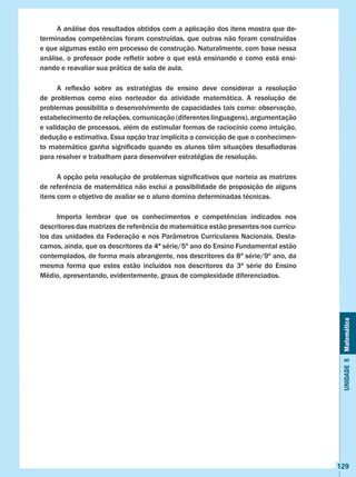 Unidade5Matemática
129
	 A análise dos resultados obtidos com a aplicação dos itens mostra que de-
terminadas competências foram construídas, que outras não foram construídas
e que algumas estão em processo de construção. Naturalmente, com base nessa
análise, o professor pode refletir sobre o que está ensinando e como está ensi-
nando e reavaliar sua prática de sala de aula.
	 A reflexão sobre as estratégias de ensino deve considerar a resolução
de problemas como eixo norteador da atividade matemática. A resolução de
problemas possibilita o desenvolvimento de capacidades tais como: observação,
estabelecimento de relações, comunicação (diferentes linguagens), argumentação
e validação de processos, além de estimular formas de raciocínio como intuição,
dedução e estimativa. Essa opção traz implícita a convicção de que o conhecimen-
to matemático ganha significado quando os alunos têm situações desafiadoras
para resolver e trabalham para desenvolver estratégias de resolução.
	 A opção pela resolução de problemas significativos que norteia as matrizes
de referência de matemática não exclui a possibilidade de proposição de alguns
itens com o objetivo de avaliar se o aluno domina determinadas técnicas.
	 Importa lembrar que os conhecimentos e competências indicados nos                
descritores das matrizes de referência de matemática estão presentes nos currícu-
los das unidades da Federação e nos Parâmetros Curriculares Nacionais. Desta-
camos, ainda, que os descritores da 4ª série/5º ano do Ensino Fundamental estão
contemplados, de forma mais abrangente, nos descritores da 8ª série/9º ano, da
mesma forma que estes estão incluídos nos descritores da 3ª série do Ensino
Médio, apresentando, evidentemente, graus de complexidade diferenciados.
 