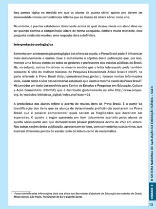 Unidade2OSISTEMANACIONALDEAVALIAÇÃODAEDUCAÇÃOBÁSICA–SAEB
13
Isso parece lógico na medida em que os alunos da quarta série/ quinto ano devem ter
desenvolvido menos competências leitoras que os alunos da oitava série/ nono ano.
No entanto, é preciso estabelecer claramente acima de qual desses níveis um aluno deve es-
tar quando domina a competência leitora de forma adequada. Embora muito relevante, esta
pergunta ainda não recebeu uma resposta clara e definitiva.
Interpretação pedagógica
Somentecoma interpretação pedagógica dos níveis da escala, a Prova Brasil poderá influenciar
mais decisivamente o ensino. Esse é exatamente o objetivo desta publicação que, por isso,
merece uma leitura atenta de todos os gestores e professores das escolas públicas do Brasil.
Há, no entanto, outras iniciativas no mesmo sentido que o leitor interessado pode também
consultar. O sítio do Instituto Nacional de Pesquisas Educacionais Anísio Teixeira (INEP), na
parte referente à Prova Brasil (http://provabrasil.inep.gov.br/), fornece muitas informações
úteis, assim como o sítio das secretarias estaduais que usam a mesma escala da Prova Brasil2
.
Há também um texto desenvolvido pelo Centro de Estudos e Pesquisas em Educação, Cultura
e Ação Comunitária (CENPEC) que é distribuído gratuitamente no sítio http://www.cenpec.
org. br/modules/biblioteca_digital/index.php?autor=21
A proficiência dos alunos reflete o acerto de muitos itens da Prova Brasil. É a partir da
identificação dos itens que os alunos de determinada proficiência acertaram na Prova
Brasil que é possível compreender quais seriam as fragilidades que deveriam ser
superadas. O quadro a seguir apresenta um item tipicamente acertado pelos alunos de
quarta série/quinto ano que demonstraram possuir proficiência acima de 250 em leitura.
Nas outras seções desta publicação, apresentam-se itens, com comentários substantivos, que
ilustram diferentes pontos da escala tanto de leitura como de matemática.
2
	 Foram identificadas informações úteis nos sítios das Secretarias Estaduais de Educação dos estados do Ceará,
Minas Gerais, São Paulo, Rio Grande do Sul e Espírito Santo.
 