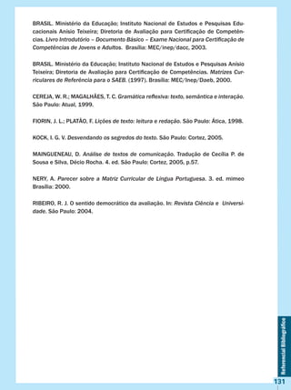 ReferencialBibliográfico
131
BRASIL. Ministério da Educação; Instituto Nacional de Estudos e Pesquisas Edu-
cacionais Anísio Teixeira; Diretoria de Avaliação para Certificação de Competên-
cias. Livro Introdutório – Documento Básico – Exame Nacional para Certificação de
Competências de Jovens e Adultos.  Brasília: MEC/inep/dacc, 2003.
BRASIL. Ministério da Educação; Instituto Nacional de Estudos e Pesquisas Anísio
Teixeira; Diretoria de Avaliação para Certificação de Competências. Matrizes Cur-
riculares de Referência para o SAEB. (1997). Brasília: MEC/Inep/Daeb, 2000.
CEREJA, W. R.; MAGALHÃES, T. C. Gramática reflexiva: texto, semântica e interação.
São Paulo: Atual, 1999.
FIORIN, J. L.; PLATÃO, F. Lições de texto: leitura e redação. São Paulo: Ática, 1998.
KOCK, I. G. V. Desvendando os segredos do texto. São Paulo: Cortez, 2005.
MAINGUENEAU, D. Análise de textos de comunicação. Tradução de Cecília P. de
Sousa e Silva, Décio Rocha. 4. ed. São Paulo: Cortez, 2005, p.57.
NERY, A. Parecer sobre a Matriz Curricular de Língua Portuguesa. 3. ed. mimeo
Brasília: 2000.
RIBEIRO, R. J. O sentido democrático da avaliação. In: Revista Ciência e Universi-
dade. São Paulo: 2004.
 