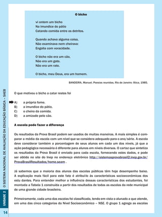 Unidade2OSISTEMANACIONALDEAVALIAÇÃODAEDUCAÇÃOBÁSICA–SAEB
14
O bicho
vi ontem um bicho
Na imundice do pátio
Catando comida entre os detritos.
Quando achava alguma coisa,
Não examinava nem cheirava:
Engolia com voracidade.
O bicho não era um cão,
Não era um gato.
Não era um rato.
O bicho, meu Deus, era um homem.
BANDEIRA, Manuel. Poesias reunidas. Rio de Janeiro: Ática, 1985.
O que motivou o bicho a catar restos foi
A)	 a própria fome.
B)	 a imundice do pátio.
C)	 o cheiro da comida.
D)	 a amizade pelo cão.
A escola pode fazer a diferença
Os resultados da Prova Brasil podem ser usados de muitas maneiras. A mais simples é com-
parar a média da escola com um nível que se considera adequado para o ano/série. A escola
deve considerar também a porcentagem de seus alunos em cada um dos níveis, já que a
ação pedagógica necessária é diferente para alunos em níveis diversos. O cartaz que sintetiza
os resultados da Prova Brasil é enviado para cada escola, fornecendo estes dados, e pode
ser obtido no site do Inep no endereço eletrônico http://sistemasprovabrasil2.inep.gov.br/
ProvaBrasilResultados/home.seam .
Já sabemos que a maioria dos alunos das escolas públicas têm hoje desempenho baixo.
A explicação mais fácil para este fato é atribuí-lo às características socioeconômicas dos
estu dantes. Para entender melhor a influência dessas características dos estudantes, foi
montada a Tabela 1 construída a partir dos resultados de todas as escolas da rede municipal
de uma grande cidade brasileira.
Primeiramente, cada uma das escolas foi classificada, tendo em vista o alunado a que atende,
em uma das cinco categorias do Nível Socioeconômico – NSE. O grupo 1 agrega as escolas
 