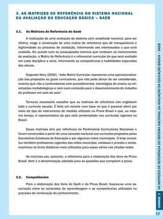 Unidade3ASMATRIZESDEREFERÊNCIADOSISTEMANACIONALDAAVALIAÇÃODAEDUCAÇÃOBÁSICA–SAEB
17
3. AS MATRIZES DE REFERÊNCIA DO SISTEMA NACIONAL
DA AVALIAÇÃO DA EDUCAÇÃO BÁSICA – SAEB
3.1.	 As Matrizes de Referência do Saeb
	 A realização de uma avaliação de sistema com amplitude nacional, para ser
efetiva, exige a construção de uma matriz de referência que dê transparência e
legitimidade ao processo de avaliação, informando aos interessados o que será
avaliado. De acordo com os pressupostos teóricos que norteiam os instrumentos
de avaliação, a Matriz de Referência é o referencial curricular do que será avaliado
em cada disciplina e série, informando as competências e habilidades esperadas
dos alunos.
	 Segundo Nery (2000), “toda Matriz Curricular representa uma operacionaliza-
ção das propostas ou guias curriculares, que não pode deixar de ser considerada,
mesmo que não a confundamos com procedimentos, estratégias de ensino ou ori-
entações metodológicas e nem com conteúdo para o desenvolvimento do trabalho
do professor em sala de aula”.
	 Torna-se necessário ressaltar que as matrizes de referência não englobam
todo o currículo escolar. É feito um recorte com base no que é possível aferir por
meio do tipo de instrumento de medida utilizado na Prova Brasil e que, ao mes-
mo tempo, é representativo do que está contemplado nos currículos vigentes no
Brasil.
	 Essas matrizes têm por referência os Parâmetros Curriculares Nacionais e
foram construídas a partir de uma consulta nacional aos currículos propostos pelas
Secretarias Estaduais de Educação e por algumas redes municipais. O Inep consul-
tou também professores regentes das redes municipal, estadual e privada e ainda,
examinou os livros didáticos mais utilizados para essas séries nas citadas redes.
	 As matrizes são, portanto, a referência para a elaboração dos itens da Prova
Brasil. Item é a denominação adotada para as questões que compõem a prova.
3.2.	Competências
	 Para a elaboração dos itens do Saeb e da Prova Brasil, buscou-se uma as-
sociação entre os conteúdos da aprendizagem e as competências utilizadas no
processo de construção do conhecimento.
	
Unidade3ASMATRIZESDEREFERÊNCIADOSISTEMANACIONALDAAVALIAÇÃODAEDUCAÇÃOBÁSICA–SAEB
17
 