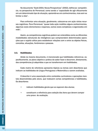 Unidade3ASMATRIZESDEREFERÊNCIADOSISTEMANACIONALDAAVALIAÇÃODAEDUCAÇÃOBÁSICA–SAEB
18
Unidade3ASMATRIZESDEREFERÊNCIADOSISTEMANACIONALDAAVALIAÇÃODAEDUCAÇÃOBÁSICA–SAEB
18
	 No documento “Saeb 2001: Novas Perspectivas” (2002), define-se  competên-
cia, na perspectiva de Perrenoud, como sendo a “capacidade de agir eficazmente
em um determinado tipo de situação, apoiando-se em conhecimentos, mas sem se
limitar a eles”.
	 Para enfrentar uma situação, geralmente, colocam-se em ação vários recur-
sos cognitivos. Para Perrenoud, “quase toda ação mobiliza alguns conhecimentos,
algumas vezes elementares e esparsos, outras vezes complexos e organizados em
rede”.
	 Assim, as competências cognitivas podem ser entendidas como as diferentes
modalidades estruturais da inteligência que compreendem determinadas opera-
ções que o sujeito utiliza para estabelecer relações com e entre os objetos físicos,
conceitos, situações, fenômenos e pessoas.
3.3.	 Habilidades
	 Ainda no mesmo documento, é mencionado que habilidades referem-se, es-
pecificamente, ao plano objetivo e prático do saber fazer e decorrem, diretamente,
das competências já adquiridas e que se transformam em habilidades.
	 Cada matriz de referência apresenta tópicos ou temas com descritores que
indicam as habilidades de Língua Portuguesa e Matemática a serem avaliadas.
	 O descritor é uma associação entre conteúdos curriculares e operações men-
tais desenvolvidas pelo aluno, que traduzem certas competências e habilidades.
Os descritores:
	 •	 indicam habilidades gerais que se esperam dos alunos;
	 •	 constituem a referência para seleção dos itens que devem compor 	
		 uma prova de avaliação.
 