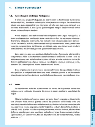 Unidade4LínguaPortuguesa
19
4.	 LÍNGUA PORTUGUESA
4.1.	 Aprendizagem em Língua Portuguesa
	 O ensino da Língua Portuguesa, de acordo com os Parâmetros Curriculares
Nacionais (PCNs), deve estar voltado para a função social da língua. Esta é requisito
básico para que a pessoa ingresse no mundo letrado, para que possa construir seu
processo de cidadania e, ainda, para que consiga se integrar à sociedade de forma
ativa e mais autônoma possível.
	 Nesse aspecto, para ser considerado competente em Língua Portuguesa, o
aluno precisa dominar habilidades que o capacitem a viver em sociedade, atuando,
de maneira adequada e relevante, nas mais diversas situações sociais de comuni-
cação. Para tanto, o aluno precisa saber interagir verbalmente, isto é, precisa ser
capaz de compreender e participar de um diálogo ou de uma conversa, de produzir
textos escritos, dos diversos gêneros que circulam socialmente.
	 Ler e escrever, por suas particularidades formais e funcionais, são também
competências mais especificamente desenvolvidas no ambiente escolar. Tanto os
textos escritos de uso mais familiar (como o bilhete, a carta) quanto os textos de
domínio público (como o artigo, a notícia, a reportagem, o aviso, o anúncio, o conto,
a crônica etc.) são objeto do estudo sistemático na escola.
	 Daí a importância de promover-se o desenvolvimento da capacidade do aluno
para produzir e compreender textos dos mais diversos gêneros e em diferentes
situações comunicativas, tanto na modalidade escrita quanto na modalidade oral.
4.2.	 Texto
	 De acordo com os PCNs, o eixo central do ensino da língua deve se instalar
no texto, como realização discursiva do gênero e, assim, explicar o uso efetivo da
língua.
	 Alguns lingüistas referem-se assim ao texto: ’texto’ emprega-se igualmente
com um valor mais preciso, quando se trata de apreender o enunciado como um
todo, como constituindo uma totalidade coerente. O ramo da lingüística que estuda
essa coerência chama-se precisamente ‘lingüística textual’. Com efeito, tende-se a
falar de ‘texto’ quando se trata de produções verbais orais ou escritas, estruturadas
de forma a perdurarem, a se repetirem, a circularem longe de seu contexto original.
É por isso que, no uso corrente, fala-se, de preferência, de ‘textos literários’, ‘textos
jurídicos’ [...]”
 