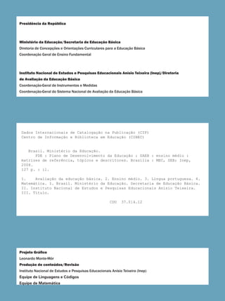 Presidência da República
Ministério da Educação/Secretaria de Educação Básica
Diretoria de Concepções e Orientações Curriculares para a Educação Básica
Coordenação Geral de Ensino Fundamental
Instituto Nacional de Estudos e Pesquisas Educacionais Anísio Teixeira (Inep)/Diretoria
de Avaliação da Educação Básica
Coordenação-Geral de Instrumentos e Medidas
Coordenação-Geral do Sistema Nacional de Avaliação da Educação Básica
Projeto Gráfico
Leonardo Monte-Mór
Produção de conteúdos/Revisão
Instituto Nacional de Estudos e Pesquisas Educacionais Anísio Teixeira (Inep)
Equipe de Linguagens e Códigos
Equipe de Matemática
Dados Internacionais de Catalogação na Publicação (CIP)
Centro de Informação e Biblioteca em Educação (CIBEC)
Brasil. Ministério da Educação.
PDE : Plano de Desenvolvimento da Educação : SAEB : ensino médio :
matrizes de referência, tópicos e descritores. Brasília : MEC, SEB; Inep,
2008.
127 p. : il.
1. Avaliação da educação básica. 2. Ensino médio. 3. Língua portuguesa. 4.
Matemática. I. Brasil. Ministério da Educação. Secretaria de Educação Básica.
II. Instituto Nacional de Estudos e Pesquisas Educacionais Anísio Teixeira.
III. Título.
CDU 37.014.12
 