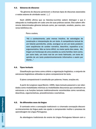 Unidade4LínguaPortuguesa
20
4.3.	 Gêneros de discurso
	 “Os gêneros do discurso pertencem a diversos tipos de discursos associados
a vastos setores de atividade social. [...]”
	 Koch (2005) afirma que os falantes/ouvintes sabem distinguir o que é                
adequado ou inadequado em cada uma de suas práticas sociais. Eles sabem dife-
renciar determinados gêneros textuais como, por exemplo, anedota, poema, con-
versa telefônica etc.
		 Para a autora,
4.4.	 Tipos textuais
	 Classificação que toma como critério a organização lingüística, o conjunto de
estruturas lingüísticas utilizadas no plano composicional do texto.
	 O plano composicional é constituído por palavras, frases, orações etc.
	 A partir de Longrace (apud Bonini, 1999), tipos textuais passaram a ser abor-
dados como modalidades retóricas ou modalidades discursivas que constituem as
estruturas e as funções textuais tradicionalmente reconhecidas como narrativas,
descritivas, argumentativas, procedimentais e exortativas.
4.5.	 Os diferentes usos da língua
	 O contraste entre a concepção tradicional e a chamada concepção discursi-
vo-interacionista da língua pode nos ajudar a compreender melhor o processo de
aprendizagem da Língua Portuguesa.
	 As abordagens tradicionais de ensino da Língua Portuguesa lidavam com a
“Há o conhecimento, pelo menos intuitivo, de estratégias de
construção e interpretação de um texto. A competência textual de
um falante permite-lhe, ainda, averiguar se em um texto predomi-
nam seqüências de caráter narrativo, descritivo, expositivo e/ou
argumentativo. Não se torna difícil, na maior parte dos casos, dis-
tinguir um horóscopo de uma anedota ou carta familiar, bem como,
por outro lado, um texto real de um texto fabricado, um texto de
opinião de um texto predominantemente informativo e assim por
diante...”
 