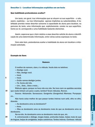 Unidade4LínguaPortuguesa
25
Descritor 1 – Localizar informações explícitas em um texto
Que habilidade pretendemos avaliar?
	 Um texto, em geral, traz informações que se situam na sua superfície – e são,
assim, explícitas – ou traz informações apenas implícitas ou subentendidas. A ha-
bilidade prevista nesse descritor concerne à capacidade do aluno para localizar, no
percurso do texto, uma informação que, explicitamente, consta na sua superfície.
Como se vê, corresponde a uma habilidade bastante elementar.
	 Assim, espera-se que o item relativo a esse descritor solicite do aluno a identifi-
cação de uma determinada informação, entre várias outras expressas no texto.
	 Com este item, pretendemos avaliar a habilidade do aluno em localizar a infor-
mação solicitada.
Exemplo de item:
Namoro
	 O melhor do namoro, claro, é o ridículo. Vocês dois no telefone:
	 — Desliga você.
	 — Não, desliga você.
	 — Você.
	 — Você.
	 — Então vamos desligar juntos.
	 — Tá. Conta até três.
	 — Um... Dois... Dois e meio...
	 Ridículo agora, porque na hora não era não. Na hora nem os apelidos secretos
que vocês tinham um para o outro, lembra? Eram ridículos. Ronron.
	 Suzuca. Alcizanzão. Surusuzuca. Gongonha (Gongonhal) Mamosa. Purupupu-
ca...
	 Não havia coisa melhor do que passar tardes inteiras num sofá, olho no olho,
dizendo:
	 — As dondozeira ama os dondozeiro?
	 — Ama.
	 — Mas os dondozeiro ama as dondozeira mais do que as dondozeira ama os
dondozeiro.
	 Na-na-não. As dondozeira ama os dondozeiro mais do que, etc.
	 E, entremeando o diálogo, longos beijos, profundos beijos, beijos mais do que
de línguas, beijos de amígdalas, beijos catetéricos. Tardes inteiras. Confesse: ridículo
5
10
15
20
 