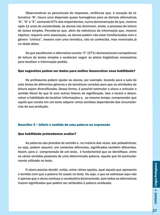 Unidade4LínguaPortuguesa
27
	 Observando-se os percentuais de respostas, verifica-se que, à exceção da al-
ternativa “B”, houve uma dispersão quase homogênea para as demais alternativas
“A”, “D” e “E”, somando 67% dos respondentes, numa demonstração de que, mesmo
após 11 anos de escolaridade, os alunos não dominam, ainda, o processo de leitura
de textos simples. Percebe-se que, além da relevância da informação que, mesmo
objetiva, requeria uma associação, os alunos podem não estar familiarizados com o
gênero “crônica”, mesmo com uma temática, não só conhecida, mas vivenciada já
na idade deles.
	 Os que escolheram a alternativa correta “C” (27%) demonstraram competência
de leitura de textos simples e souberam seguir as pistas lingüísticas necessárias
para localizar a informação pedida.
Que sugestões podem ser dadas para melhor desenvolver essa habilidade?
	 Os professores podem ajudar os alunos, por exemplo, levando para a sala de
aula textos de diferentes gêneros e de temáticas variadas para que as atividades de
leitura sejam diversificadas. Dessa forma, é possível estimular o aluno a articular o
sentido literal do que lê com outros fatores de significação. Isso o levará a desen-
volver a habilidade de localizar informações e, ao mesmo tempo, compreender que
aquilo que consta em um texto adquire vários sentidos dependendo das circunstân-
cias de sua produção.
Descritor 3 – Inferir o sentido de uma palavra ou expressão
Que habilidade pretendemos avaliar?
	 As palavras são providas de sentido e, na maioria das vezes, são polissêmicas;
ou seja, podem assumir, em contextos diferentes, significados também diferentes.
Assim, para a  compreensão de um texto,  é fundamental que se identifique, entre
os vários sentidos possíveis de uma determinada palavra, aquele que foi particular-
mente utilizado no texto.
	 O aluno precisa decidir, então, entre várias opções, qual aquela que apresenta
o sentido com que a palavra foi usada no texto. Ou seja, o que se sobressai aqui não
é apenas que o aluno conheça o vocabulário dicionarizado, pois todas as alternativas
trazem significados que podem ser atribuídos à palavra analisada.
 