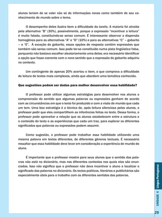 Unidade4LínguaPortuguesa
29
alunos teriam de se valer não só de informações novas como também de seu co-
nhecimento de mundo sobre o tema.
	 O desempenho deles ilustra bem a dificuldade da tarefa. A maioria foi atraída
pela alternativa “B” (30%), possivelmente, porque a expressão “incentivar a leitura”
é muito falada, constituindo-se senso comum. É interessante observar a dispersão
homogênea para as alternativas “A” e “D” (10%) e para as alternativas “C” – gabarito
– e “E”.  À exceção do gabarito, essas opções de resposta contêm expressões que
também são senso comum. Isso pode ter-se constituído numa pista lingüística falsa,
porquanto não bastava escolher aleatoriamente uma delas; era necessário identificar
a opção que fosse coerente com o novo sentido que a expressão do gabarito adquiriu
no contexto.
	 Um contingente de apenas 20% acertou o item, o que comprova a dificuldade
de leitura de textos mais complexos, ainda que abordem uma temática conhecida.
Que sugestões podem ser dadas para melhor desenvolver essa habilidade?
	 O professor pode utilizar algumas estratégias para desenvolver nos alunos a
compreensão do sentido que algumas palavras ou expressões ganham de acordo
com as circunstâncias em que o texto foi produzido e com a visão de mundo que cada
um tem. Uma boa estratégia é a técnica de, após leitura silenciosa pelos alunos, o
professor pedir que eles compartilhem as inferências feitas no texto. Dessa forma, o
professor pode aproveitar a relação que os alunos estabelecem entre a estrutura e
o conteúdo do texto e as experiências que cada um traz, para explorar os diferentes
significados que palavras ou expressões podem assumir.
	 Como sugestão, o professor pode trabalhar essa habilidade utilizando uma
mesma palavra em textos diferentes, de diferentes gêneros textuais. É necessário
ressaltar que essa habilidade deve levar em consideração a experiência de mundo do
aluno.
	 É importante que o professor mostre para seus alunos que o sentido das pala-
vras não está no dicionário, mas nos diferentes contextos nos quais elas são enun-
ciadas. Isso não significa que o professor não deva incentivar o aluno a localizar o
significado das palavras no dicionário. Os textos poéticos, literários e publicitários são
especialmente úteis para o trabalho com os diferentes sentidos das palavras.
 