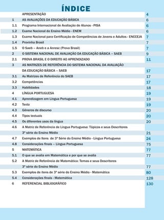 Plano de Desenvolvimento da Educação
2009
Índice	 APRESENTAÇÃO	
1	 AS AVALIAÇÕES DA EDUCAÇÃO BÁSICA								
1.1	 Programa Internacional de Avaliação de Alunos - PISA	
1.2	 Exame Nacional do Ensino Médio - ENEM
1.3	 Exame Nacional para Certificação de Competências de Jovens e Adultos - ENCCEJA	
1.4	 Provinha Brasil	
1.5	 O Saeb – Aneb e a Anresc (Prova Brasil)	
2	 O SISTEMA NACIONAL DE AVALIAÇÃO DA EDUCAÇÃO BÁSICA – SAEB	
2.1	 PROVA BRASIL E O DIREITO AO APRENDIZADO
3	 AS MATRIZES DE REFERÊNCIA DO SISTEMA NACIONAL DA AVALIAÇÃO
	 DA EDUCAÇÃO BÁSICA – SAEB	
3.1	 As Matrizes de Referência do SAEB	
3.2	 Competências	
3.3	 Habilidades	
4	 LÍNGUA PORTUGUESA	
4.1	 Aprendizagem em Língua Portuguesa	
4.2	 Texto	
4.3	 Gêneros de discurso	
4.4	 Tipos textuais	
4.5	 Os diferentes usos da língua	
4.6	 A Matriz de Referência de Língua Portuguesa: Tópicos e seus Descritores
	 3ª série do Ensino Médio	
4.7	 Exemplos de Itens de 3ª Série do Ensino Médio - Língua Portuguesa	
4.8	 Considerações finais – Língua Portuguesa	
5	 MATEMÁTICA	
5.1	 O que se avalia em Matemática e por que se avalia	
5.2	 A Matriz de Referência de Matemática: Temas e seus Descritores
	 3ª série do Ensino Médio	
5.3	 Exemplos de itens de 3ª série do Ensino Médio - Matemática	
5.4	 Considerações finais - Matemática
6 	 REFERENCIAL BIBLIOGRÁFICO	
4
6
6
6
7
7
7
9
11
17
17
17
18
19
19
19
20
20
20
21
24
75
77
77
77
80
128
130
 