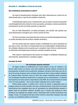 Unidade4LínguaPortuguesa
33
Descritor 6 – Identificar o tema de um texto
Que habilidade pretendemos avaliar?
	 Um texto é tematicamente orientado; quer dizer, desenvolve-se a partir de um
determinado tema, o que lhe dá unidade e coerência.
	 A identificação desse tema é fundamental, pois só assim é possível apreender
o sentido global do texto, discernir entre suas partes, principais e outras secundárias,
parafraseá-lo, dar-lhe um título coerente ou resumí-lo.
	 Em um texto dissertativo, as idéias principais, sem dúvida, são aquelas que
mais diretamente convergem para o tema central do texto.
	 Um item vinculado a esse descritor deve centrar-se na dimensão global do texto,
no núcleo temático que lhe confere unidade semântica.
	 Por meio deste descritor, pode-se avaliar a habilidade de o aluno identificar do
que trata o texto, com base na compreensão do seu sentido global, estabelecido pe-
las múltiplas relações entre as partes que o compõem. Isso é feito ao relacionarem-
se diferentes informações para construir o sentido completo do texto.
	 Para ilustrar o desempenho dos alunos em relação à habilidade indicada por
este descritor, apresentamos o exemplo a seguir:
Exemplo de item:
Um arriscado esporte nacional
	 Os leigos sempre se medicaram por conta própria, já que de médicos e de
loucos todos temos um pouco, mas esse problema jamais adquiriu contornos tão
preocupantes no Brasil como atualmente. Qualquer farmácia conta hoje com um ar-
senal de armas de guerra para combater doenças de fazer inveja à própria indústria
de material bélico nacional. Cerca de 40% das vendas realizadas pelas farmácias
nas metrópoles brasileiras destinam-se a pessoas que se automedicam. A indústria
farmacêutica de menor porte e importância retira 80% de seu faturamento da venda
“livre” de seus produtos – isto é, das vendas realizadas sem receita médica.
	 Diante desse quadro, o médico tem o dever de alertar a população para os
perigos ocultos em cada remédio, sem que, necessariamente, faça junto com essas
advertências uma sugestão para que os entusiastas da automedicação passem a
gastar mais em consultas médicas. Acredito que a maioria das pessoas se auto-
medicam por sugestão de amigos, leitura, fascinação pelo mundo maravilhoso das
drogas “novas” ou simplesmente para tentar manter a juventude. Qualquer que seja
a causa, os resultados podem ser danosos.
MEDEIROS, Geraldo. – Revista Veja, 18 de dezembro, 1985.
5
10
15
 