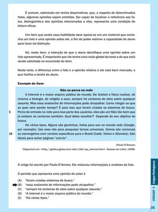 Unidade4LínguaPortuguesa
35
	 É comum, sobretudo em textos dissertativos, que, a respeito de determinados
fatos, algumas opiniões sejam emitidas. Ser capaz de localizar a referência aos fa-
tos, distinguindo-a das opiniões relacionadas a eles, representa uma condição de
leitura eficaz.
	 Um item que avalie essa habilidade deve apoiar-se em um material que conte-
nha um fato e uma opinião sobre ele, a fim de poder estimar a capacidade do aluno
para fazer tal distinção.
	 Há, neste item, a intenção de que o aluno identifique uma opinião sobre um
fato apresentado. É importante que ele tenha uma visão global do texto e do que está
sendo solicitado no enunciado do item.
Neste texto, a diferença entre o fato e a opinião relativa a ele está bem marcada, o
que facilita a tarefa do aluno.
Exemplo de item:
Não se perca na rede
	 A Internet é o maior arquivo público do mundo. De futebol a física nuclear, de
cinema a biologia, de religião a sexo, sempre há centenas de sites sobre qualquer
assunto. Mas essa avalanche de informações pode atrapalhar. Como chegar ao que
se quer sem perder tempo? É para isso que foram criados os sistemas de busca.
Porta de entrada na rede para boa parte dos usuários, eles são um filão tão bom que
já existem às centenas também. Qual deles escolher? Depende do seu objetivo de
busca.
	 Há vários tipos. Alguns são genéricos, feitos para uso no mundo todo (Google,
por exemplo). Use esse site para pesquisar temas universais. Outros são nacionais
ou estrangeiros com versões específicas para o Brasil (Cadê, Yahoo e Altavista). São
ideais para achar páginas “com.br”.
(Paulo D’Amaro)
Disponível em: <http://galileu.globo.com/edic/116/rep_internet.htm>. Acesso em Julho /2008.
O artigo foi escrito por Paulo D’Amaro. Ele misturou informações e análises do fato.
O período que apresenta uma opinião do autor é
(A)	 “foram criados sistemas de busca.”
(B)	 “essa avalanche de informações pode atrapalhar.”
(C)	 “sempre há centenas de sites sobre qualquer assunto.”
(D)	 “A internet é o maior arquivo público do mundo.”
(E)	 “Há vários tipos.”
5
10
 
