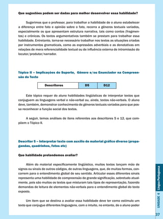 Unidade4LínguaPortuguesa
37
Que sugestões podem ser dadas para melhor desenvolver essa habilidade?
	 Sugerimos que o professor, para trabalhar a habilidade de o aluno estabelecer
a diferença entre fato e opinião sobre o fato, recorra a gêneros textuais variados,
especialmente os que apresentam estrutura narrativa, tais como contos (fragmen-
tos) e crônicas. Os textos argumentativos também se prestam para trabalhar essa
habilidade. Entretanto, torna-se necessário trabalhar nos textos as situações criadas
por instrumentos gramaticais, como as expressões adverbiais e as denotativas em
relações de mera referencialidade textual ou de influência externa de intromissão do
locutor/produtor/narrador.
Tópico II – Implicações do Suporte, Gênero e/ou Enunciador na Compreen-
são do Texto
	 Este tópico requer do aluno habilidades lingüísticas de interpretar textos que
conjuguem as linguagens verbal e não-verbal ou, ainda, textos não-verbais. O aluno
deve, também, demonstrar conhecimento de gêneros textuais variados para que pos-
sa reconhecer a função social dos textos.
	 A seguir, temos análises de itens referentes aos descritores 5 e 12, que com-
põem o Tópico II.
Descritor 5 – Interpretar texto com auxílio de material gráfico diverso (propa-
gandas, quadrinhos, fotos etc)
Que habilidade pretendemos avaliar?
	 Além do material especificamente lingüístico, muitos textos lançam mão de
signos ou sinais de outros códigos, de outras linguagens, que, de muitas formas, con-
correm para o entendimento global de seu sentido. Articular esses diferentes sinais
representa uma habilidade de compreensão de grande significação, sobretudo atual-
mente, pois são muitos os textos que misturam tais tipos de representação, fazendo
demandas de leitura de elementos não-verbais para o entendimento global do texto
exposto.
	 Um item que se destina a avaliar essa habilidade deve ter como estímulo um
texto que conjugue diferentes linguagens, com o intuito, no entanto, de o aluno poder
Descritores D5 D12
 