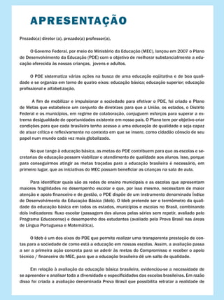 APRESENTAÇÃO
Prezado(a) diretor (a), prezado(a) professor(a),
O Governo Federal, por meio do Ministério da Educação (MEC), lançou em 2007 o Plano
de Desenvolvimento da Educação (PDE) com o objetivo de melhorar substancialmente a edu-
cação oferecida às nossas crianças, jovens e adultos.
	 O PDE sistematiza várias ações na busca de uma educação eqüitativa e de boa quali-
dade e se organiza em torno de quatro eixos: educação básica; educação superior; educação
profissional e alfabetização.
	 A fim de mobilizar e impulsionar a sociedade para efetivar o PDE, foi criado o Plano
de Metas que estabelece um conjunto de diretrizes para que a União, os estados, o Distrito
Federal e os municípios, em regime de colaboração, conjuguem esforços para superar a ex-
trema desigualdade de oportunidades existente em nosso país. O Plano tem por objetivo criar
condições para que cada brasileiro tenha acesso a uma educação de qualidade e seja capaz
de atuar crítica e reflexivamente no contexto em que se insere, como cidadão cônscio de seu
papel num mundo cada vez mais globalizado.
	 No que tange à educação básica, as metas do PDE contribuem para que as escolas e se-
cretarias de educação possam viabilizar o atendimento de qualidade aos alunos. Isso, porque
para conseguirmos atingir as metas traçadas para a educação brasileira é necessário, em
primeiro lugar, que as iniciativas do MEC possam beneficiar as crianças na sala de aula.
	 Para identificar quais são as redes de ensino municipais e as escolas que apresentam
maiores fragilidades no desempenho escolar e que, por isso mesmo, necessitam de maior
atenção e apoio financeiro e de gestão, o PDE dispõe de um instrumento denominado Índice
de Desenvolvimento da Educação Básica (Ideb). O Ideb pretende ser o termômetro da quali-
dade da educação básica em todos os estados, municípios e escolas no Brasil, combinando
dois indicadores: fluxo escolar (passagem dos alunos pelas séries sem repetir, avaliado pelo
Programa Educacenso) e desempenho dos estudantes (avaliado pela Prova Brasil nas áreas
de Língua Portuguesa e Matemática).
	 O Ideb é um dos eixos do PDE que permite realizar uma transparente prestação de con-
tas para a sociedade de como está a educação em nossas escolas. Assim, a avaliação passa
a ser a primeira ação concreta para se aderir às metas do Compromisso e receber o apoio
técnico / financeiro do MEC, para que a educação brasileira dê um salto de qualidade.
	 Em relação à avaliação da educação básica brasileira, evidenciou-se a necessidade de
se apreender e analisar toda a diversidade e especificidades das escolas brasileiras. Em razão
disso foi criada a avaliação denominada Prova Brasil que possibilita retratar a realidade de
 