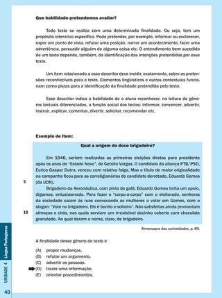 Unidade4LínguaPortuguesa
40
Que habilidade pretendemos avaliar?
	 Todo texto se realiza com uma determinada finalidade. Ou seja, tem um
propósito interativo específico. Pode pretender, por exemplo, informar ou esclarecer,
expor um ponto de vista, refutar uma posição, narrar um acontecimento, fazer uma
advertência, persuadir alguém de alguma coisa etc. O entendimento bem sucedido
de um texto depende, também, da identificação das intenções pretendidas por esse
texto.
	 Um item relacionado a esse descritor deve incidir, exatamente, sobre as preten-
sões reconhecíveis para o texto. Elementos lingüísticos e outros contextuais funcio-
nam como pistas para a identificação da finalidade pretendida pelo texto.
	 Esse descritor indica a habilidade de o aluno reconhecer, na leitura de gêne-
ros textuais diferenciados, a função social dos textos: informar, convencer, advertir,       
instruir, explicar, comentar, divertir, solicitar, recomendar etc.
Exemplo de item:
Qual a origem do doce brigadeiro?
	 Em 1946, seriam realizadas as primeiras eleições diretas para presidente
após os anos do “Estado Novo”, de Getúlio Vargas. O candidato da aliança PTB/PSD,
Eurico Gaspar Dutra, venceu com relativa folga. Mas o título de maior originalidade
na campanha ficou para as correligionárias do candidato derrotado, Eduardo Gomes
(da UDN).
	 Brigadeiro da Aeronáutica, com pinta de galã, Eduardo Gomes tinha um apoio,
digamos, entusiasmado. Para fazer o “corpo-a-corpo” com o eleitorado, senhoras
da sociedade saiam às ruas convocando as mulheres a votar em Gomes, com o
slogan: “Vote no brigadeiro. Ele é bonito e solteiro”. Não satisfeitas ainda promoviam
almoços e chás, nos quais serviam um irresistível docinho coberto com chocolate
granulado. Ao qual deram o nome, claro, de brigadeiro.
Almanaque das curiosidades, p. 89.
A finalidade desse gênero de texto é
(A)	 propor mudanças.
(B)	 refutar um argumento.
(C)	 advertir as pessoas.
(D)	 trazer uma informação.
(E)	 orientar procedimentos.
5
10
 