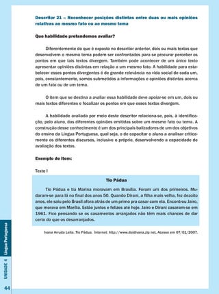 Unidade4LínguaPortuguesa
44
Descritor 21 – Reconhecer posições distintas entre duas ou mais opiniões
relativas ao mesmo fato ou ao mesmo tema
Que habilidade pretendemos avaliar?
	 Diferentemente do que é exposto no descritor anterior, dois ou mais textos que
desenvolvem o mesmo tema podem ser confrontados para se procurar perceber os
pontos em que tais textos divergem. Também pode acontecer de um único texto
apresentar opiniões distintas em relação a um mesmo fato. A habilidade para esta-
belecer esses pontos divergentes é de grande relevância na vida social de cada um,
pois, constantemente, somos submetidos a informações e opiniões distintas acerca
de um fato ou de um tema.
	 O item que se destina a avaliar essa habilidade deve apoiar-se em um, dois ou
mais textos diferentes e focalizar os pontos em que esses textos divergem.
	 A habilidade avaliada por meio deste descritor relaciona-se, pois, à identifica-
ção, pelo aluno, das diferentes opiniões emitidas sobre um mesmo fato ou tema. A
construção desse conhecimento é um dos principais balizadores de um dos objetivos
do ensino da Língua Portuguesa, qual seja, o de capacitar o aluno a analisar critica-
mente os diferentes discursos, inclusive o próprio, desenvolvendo a capacidade de
avaliação dos textos.
Exemplo de item:
Texto I
Tio Pádua
	 Tio Pádua e tia Marina moravam em Brasília. Foram um dos primeiros. Mu-
daram-se para lá no final dos anos 50. Quando Dirani, a filha mais velha, fez dezoito
anos, ele saiu pelo Brasil afora atrás de um primo pra casar com ela. Encontrou Jairo,
que morava em Marília. Estão juntos e felizes até hoje. Jairo e Dirani casaram-se em
1961. Fico pensando se os casamentos arranjados não têm mais chances de dar
certo do que os desarranjados.
Ivana Arruda Leite. Tio Pádua.  Internet: http://www.doidivana.zip net. Acesso em 07/01/2007.
 