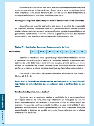 Unidade4LínguaPortuguesa
46
	 Os alunos que se houveram bem neste item possivelmente estão familiarizados
com a comparação de textos que tratam de um mesmo tema e expostos a textos
mais complexos, como o caso do Texto II. São leitores capazes de ler criticamente e
conseguem distinguir as diferentes opiniões sobre o tema.
Que sugestões podem ser dadas para melhor desenvolver essa habilidade?
	 Aos professores incumbe oportunizar aos alunos o exercício de comparação
de textos que abordem uma mesma temática. O desenvolvimento dessa habilidade
ajuda o aluno a perceber-se como um ser autônomo, dotado da capacidade de se
posicionar e transformar a realidade, ao inferir as possíveis intenções do autor mar-
cadas no texto e ao identificar referências intertextuais presentes nele.
Tópico IV – Coerência e Coesão no Processamento do Texto
	 A competência indicada neste tópico vai exigir do aluno habilidades que o levem
a identificar a linha de coerência do texto. A coerência e a coesão ocorrem nos diver-
sos tipos de texto. Cada tipo de texto tem uma estrutura própria, por isso, os meca-
nismos de coerência e de coesão também vão se manifestar de forma diferente,
conforme se trate de um texto narrativo, descritivo, ou dissertativo-argumentativo.
	 Com relação a este tópico, são apresentados itens referentes aos descritores 2,
10, 11, 15, 7, 8 e 9.
Descritor 2 – Estabelecer relações entre partes de um texto, identificando
repetições ou substituições que contribuem para a continuidade de um
texto
Que habilidade pretendemos avaliar?
	 Com este item pretendemos avaliar a habilidade de o aluno reconhecer
as relações coesivas do texto, mais especificamente as repetições ou substitu-
ições, que servem para estabelecer a continuidade textual. No texto a seguir, por
exemplo, destacamos o entrelaçamento das idéias e a sua continuidade. A com-
preensão de informações e idéias apresentadas pelo autor ultrapassa a simples
decodificação e depende da devida percepção dessas relações para o efetivo
entendimento da leitura.
Descritores D2 D10 D11 D15 D7 D8 D9
 
