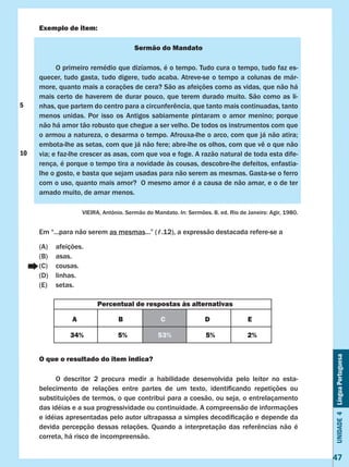 Unidade4LínguaPortuguesa
47
Exemplo de item:
Sermão do Mandato
	 O primeiro remédio que dizíamos, é o tempo. Tudo cura o tempo, tudo faz es-
quecer, tudo gasta, tudo digere, tudo acaba. Atreve-se o tempo a colunas de már-
more, quanto mais a corações de cera? São as afeições como as vidas, que não há
mais certo de haverem de durar pouco, que terem durado muito. São como as li-
nhas, que partem do centro para a circunferência, que tanto mais continuadas, tanto
menos unidas. Por isso os Antigos sabiamente pintaram o amor menino; porque
não há amor tão robusto que chegue a ser velho. De todos os instrumentos com que
o armou a natureza, o desarma o tempo. Afrouxa-lhe o arco, com que já não atira;
embota-lhe as setas, com que já não fere; abre-lhe os olhos, com que vê o que não
via; e faz-lhe crescer as asas, com que voa e foge. A razão natural de toda esta dife-
rença, é porque o tempo tira a novidade às cousas, descobre-lhe defeitos, enfastia-
lhe o gosto, e basta que sejam usadas para não serem as mesmas. Gasta-se o ferro
com o uso, quanto mais amor? O mesmo amor é a causa de não amar, e o de ter
amado muito, de amar menos.
VIEIRA, Antônio. Sermão do Mandato. In: Sermões. 8. ed. Rio de Janeiro: Agir, 1980.
Em “...para não serem as mesmas...” (ℓ.12), a expressão destacada refere-se a
(A)	 afeições.
(B)	 asas.
(C)	 cousas.
(D)	 linhas.
(E)	 setas.
O que o resultado do item indica?
	 O descritor 2 procura medir a habilidade desenvolvida pelo leitor no esta-
belecimento de relações entre partes de um texto, identificando repetições ou                          
substituições de termos, o que contribui para a coesão, ou seja, o entrelaçamento
das idéias e a sua progressividade ou continuidade. A compreensão de informações
e idéias apresentadas pelo autor ultrapassa a simples decodificação e depende da
devida percepção dessas relações. Quando a interpretação das referências não é
correta, há risco de incompreensão.
Percentual de respostas às alternativas
A B C D E
34% 5% 53% 5% 2%
5
10
 