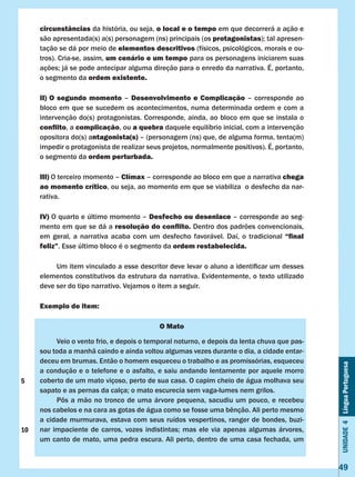 Unidade4LínguaPortuguesa
49
circunstâncias da história, ou seja, o local e o tempo em que decorrerá a ação e
são apresentada(s) a(s) personagem (ns) principais (os protagonistas); tal apresen-
tação se dá por meio de elementos descritivos (físicos, psicológicos, morais e ou-
tros). Cria-se, assim, um cenário e um tempo para os personagens iniciarem suas
ações; já se pode antecipar alguma direção para o enredo da narrativa. É, portanto,
o segmento da ordem existente.
II) O segundo momento – Desenvolvimento e Complicação – corresponde ao
bloco em que se sucedem os acontecimentos, numa determinada ordem e com a
intervenção do(s) protagonistas. Corresponde, ainda, ao bloco em que se instala o
conflito, a complicação, ou a quebra daquele equilíbrio inicial, com a intervenção
opositora do(s) antagonista(s) – (personagem (ns) que, de alguma forma, tenta(m)
impedir o protagonista de realizar seus projetos, normalmente positivos). É, portanto,
o segmento da ordem perturbada.
III) O terceiro momento – Clímax – corresponde ao bloco em que a narrativa chega
ao momento crítico, ou seja, ao momento em que se viabiliza o desfecho da nar-
rativa.
IV) O quarto e último momento – Desfecho ou desenlace – corresponde ao seg-
mento em que se dá a resolução do conflito. Dentro dos padrões convencionais,
em geral, a narrativa acaba com um desfecho favorável. Daí, o tradicional “final
feliz”. Esse último bloco é o segmento da ordem restabelecida.
	 Um item vinculado a esse descritor deve levar o aluno a identificar um desses  
elementos constitutivos da estrutura da narrativa. Evidentemente, o texto utilizado
deve ser do tipo narrativo. Vejamos o item a seguir.
Exemplo de item:
O Mato
	 Veio o vento frio, e depois o temporal noturno, e depois da lenta chuva que pas-
sou toda a manhã caindo e ainda voltou algumas vezes durante o dia, a cidade entar-
deceu em brumas. Então o homem esqueceu o trabalho e as promissórias, esqueceu
a condução e o telefone e o asfalto, e saiu andando lentamente por aquele morro
coberto de um mato viçoso, perto de sua casa. O capim cheio de água molhava seu
sapato e as pernas da calça; o mato escurecia sem vaga-lumes nem grilos.
	 Pôs a mão no tronco de uma árvore pequena, sacudiu um pouco, e recebeu
nos cabelos e na cara as gotas de água como se fosse uma bênção. Ali perto mesmo
a cidade murmurava, estava com seus ruídos vespertinos, ranger de bondes, buzi-
nar impaciente de carros, vozes indistintas; mas ele via apenas algumas árvores,
um canto de mato, uma pedra escura. Ali perto, dentro de uma casa fechada, um
5
10
 