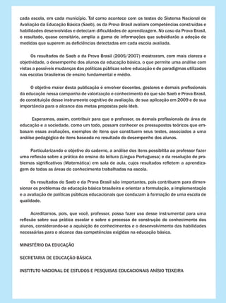 cada escola, em cada município. Tal como acontece com os testes do Sistema Nacional de
Avaliação da Educação Básica (Saeb), os da Prova Brasil avaliam competências construídas e
habilidades desenvolvidas e detectam dificuldades de aprendizagem. No caso da Prova Brasil,
o resultado, quase censitário, amplia a gama de informações que subsidiarão a adoção de
medidas que superem as deficiências detectadas em cada escola avaliada.
	 Os resultados do Saeb e da Prova Brasil (2005/2007) mostraram, com mais clareza e
objetividade, o desempenho dos alunos da educação básica, o que permite uma análise com
vistas a possíveis mudanças das políticas públicas sobre educação e de paradigmas utilizados
nas escolas brasileiras de ensino fundamental e médio.
	 O objetivo maior desta publicação é envolver docentes, gestores e demais profissionais
da educação nessa campanha de valorização e conhecimento do que são Saeb e Prova Brasil,
de constituição desse instrumento cognitivo de avaliação, de sua aplicação em 2009 e de sua
importância para o alcance das metas propostas pelo Ideb.
	 Esperamos, assim, contribuir para que o professor, os demais profissionais da área de
educação e a sociedade, como um todo, possam conhecer os pressupostos teóricos que em-
basam essas avaliações, exemplos de itens que constituem seus testes, associados a uma
análise pedagógica de itens baseada no resultado do desempenho dos alunos.
	 Particularizando o objetivo do caderno, a análise dos itens possibilita ao professor fazer
uma reflexão sobre a prática do ensino da leitura (Língua Portuguesa) e da resolução de pro-
blemas significativos (Matemática) em sala de aula, cujos resultados refletem a aprendiza-
gem de todas as áreas do conhecimento trabalhadas na escola.
	 Os resultados do Saeb e da Prova Brasil são importantes, pois contribuem para dimen-
sionar os problemas da educação básica brasileira e orientar a formulação, a implementação
e a avaliação de políticas públicas educacionais que conduzam à formação de uma escola de
qualidade.
	 Acreditamos, pois, que você, professor, possa fazer uso desse instrumental para uma
reflexão sobre sua prática escolar e sobre o processo de construção do conhecimento dos
alunos, considerando-se a aquisição de conhecimentos e o desenvolvimento das habilidades
necessárias para o alcance das competências exigidas na educação básica.
MINISTÉRIO DA EDUCAÇÃO
SECRETARIA DE EDUCAÇÃO BÁSICA
INSTITUTO NACIONAL DE ESTUDOS E PESQUISAS EDUCACIONAIS ANÍSIO TEIXEIRA
 
