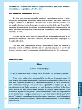 Unidade4LínguaPortuguesa
53
Descritor 15 – Estabelecer relações lógico-discursivas presentes no texto,
marcadas por conjunções, advérbios etc.
Que habilidade pretendemos avaliar?
	 Em todo texto de maior extensão, aparecem expressões conectoras – sejam
conjunções, preposições, advérbios e respectivas locuções – que criam e sinalizam
relações semânticas de diferentes naturezas. Entre as mais comuns, podemos citar
as relações de causalidade, de comparação, de concessão, de tempo, de condição,
de adição, de oposição etc. Reconhecer o tipo de relação semântica estabelecida por
esses elementos de conexão é uma habilidade fundamental para a apreensão da
coerência do texto.
	 Um item voltado para o reconhecimento de tais relações deve focalizar as ex-
pressões sinalizadoras e seu valor semântico, sejam conjunções, preposições ou
locuções adverbiais.
	 Com este item, pretendemos avaliar a habilidade do aluno em perceber a
coerência textual, partindo da identificação dos recursos coesivos e de sua função
textual. No texto a seguir, enfatizamos a relação lógico-discursiva das conjunções.
Exemplo de item:
Câncer
As novas frentes de ataque
A ciência chega finalmente à fase de atacar o mal pela raiz sem efeito colateral.
	 A luta contra o câncer teve grandes vitórias nas últimas décadas do século 20,
mas deve-se admitir que houve também muitas esperanças de cura não concretiza-
das. Após sucessivas promessas de terapias revolucionárias, o século 21 começou
com a notícia de uma droga comprovadamente capaz de bloquear pela raiz a gênese
de células tumorais. Ela foi anunciada em maio deste ano, na cidade de San Fran-
cisco, no EUA, em uma reunião com a presença de cerca de 26 mil médicos e pes-
quisadores. A genética, que já vinha sendo usada contra o câncer em diagnósticos e
avaliações de risco, conseguiu, pela primeira vez, realizar o sonho das drogas “inteli-
gentes”: impedir a formação de tumores. Com essas drogas, será possível combater
a doença sem debilitar o organismo, como ocorre na radioterapia e na quimioterapia
convencional.
5
10
 