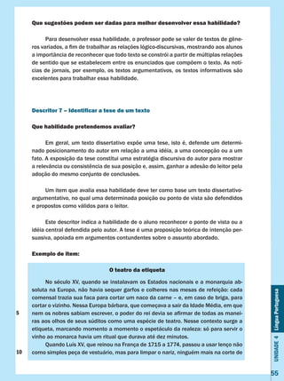 Unidade4LínguaPortuguesa
55
Que sugestões podem ser dadas para melhor desenvolver essa habilidade?
	 Para desenvolver essa habilidade, o professor pode se valer de textos de gêne-
ros variados, a fim de trabalhar as relações lógico-discursivas, mostrando aos alunos
a importância de reconhecer que todo texto se constrói a partir de múltiplas relações
de sentido que se estabelecem entre os enunciados que compõem o texto. As notí-
cias de jornais, por exemplo, os textos argumentativos, os textos informativos são
excelentes para trabalhar essa habilidade.
Descritor 7 – Identificar a tese de um texto
Que habilidade pretendemos avaliar?
	 Em geral, um texto dissertativo expõe uma tese, isto é, defende um determi-
nado posicionamento do autor em relação a uma idéia, a uma concepção ou a um
fato. A exposição da tese constitui uma estratégia discursiva do autor para mostrar
a relevância ou consistência de sua posição e, assim, ganhar a adesão do leitor pela
adoção do mesmo conjunto de conclusões.
	 Um item que avalia essa habilidade deve ter como base um texto dissertativo-
argumentativo, no qual uma determinada posição ou ponto de vista são defendidos
e propostos como válidos para o leitor.
	 Este descritor indica a habilidade de o aluno reconhecer o ponto de vista ou a
idéia central defendida pelo autor. A tese é uma proposição teórica de intenção per-
suasiva, apoiada em argumentos contundentes sobre o assunto abordado.
Exemplo de item:
O teatro da etiqueta
	 No século XV, quando se instalavam os Estados nacionais e a monarquia ab-
soluta na Europa, não havia sequer garfos e colheres nas mesas de refeição: cada
comensal trazia sua faca para cortar um naco da carne – e, em caso de briga, para
cortar o vizinho. Nessa Europa bárbara, que começava a sair da Idade Média, em que
nem os nobres sabiam escrever, o poder do rei devia se afirmar de todas as manei-
ras aos olhos de seus súditos como uma espécie de teatro. Nesse contexto surge a
etiqueta, marcando momento a momento o espetáculo da realeza: só para servir o
vinho ao monarca havia um ritual que durava até dez minutos.
	 Quando Luís XV, que reinou na França de 1715 a 1774, passou a usar lenço não
como simples peça de vestuário, mas para limpar o nariz, ninguém mais na corte de
5
10
 