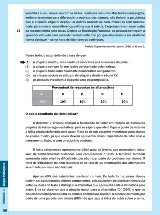 Unidade4LínguaPortuguesa
56
15
Versalhes ousou assoar-se com os dedos, como era costume. Mas todas essas regras,
embora servissem para diferenciar a nobreza dos demais, não tinham a petulância
que a etiqueta adquiriu depois. Os nobres usavam as boas maneiras com naturali-
dade, para marcar uma diferença política que já existia. E representavam esse teatro
da mesma forma para todos. Depois da Revolução Francesa, as pessoas começam a
aprender etiqueta para ascender socialmente. Daí por que ela passou a ser usada de
forma desigual – só na hora de lidar com os poderosos.
Revista Superinteressante, junho 1988, nº 6 ano 2.
Nesse texto, o autor defende a tese de que
(A)	 a etiqueta mudou, mas continua associada aos interesses do poder.
(B)	 a etiqueta sempre foi um teatro apresentado pela realeza.
(C)	 a etiqueta tinha uma finalidade democrática antigamente.
(D)	 as classes sociais se utilizam da etiqueta desde o século XV.
(E)	 as pessoas evoluíram a etiqueta para descomplicá-la.
O que o resultado do Item indica?
	 O descritor 7 procura analisar a habilidade do leitor em relação às estruturas
próprias de textos argumentativos, pois se espera que identifique o ponto de vista ou
a idéia central defendida pelo autor. Trata-se de um descritor importante para alunos
de ensino médio, já que esses devem apresentar maior capacidade de lidar com o
pensamento lógico e com o raciocínio abstrato.
	 O texto selecionado apresenta-se difícil para os jovens, que necessitam, inclu-
sive, de conhecimentos históricos para compreender o texto. A temática também
apresenta certo nível de dificuldade, por não fazer parte do cotidiano dos alunos. O
nível de dificuldade do item relaciona-se ao fato de as informações das alternativas
serem inferenciais e não textuais.
	 Apenas 40% dos estudantes acertaram o item. De toda forma, esses alunos
podem ser considerados leitores competentes, pois souberam estabelecer hierarquia
entre as idéias do texto e distinguir a afirmativa que apresenta a idéia defendida pelo
autor. É de se observar que a atração maior para a alternativa “D” (30%) e que as
dispersões homogêneas para as demais alternativas revelam o desconhecimento por
parte de uma parcela dos alunos (60%) do que seja a idéia do autor sobre o tema.
Percentual de respostas às alternativas
A B C D E
40% 10% 10% 30% 10%
 