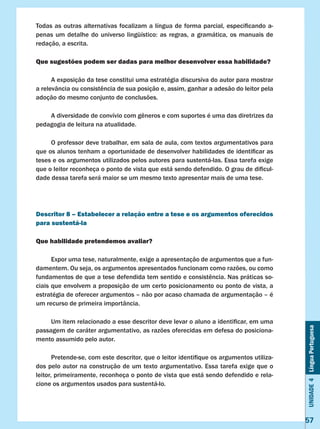 Unidade4LínguaPortuguesa
57
Todas as outras alternativas focalizam a língua de forma parcial, especificando a-
penas um detalhe do universo lingüístico: as regras, a gramática, os manuais de
redação, a escrita.
Que sugestões podem ser dadas para melhor desenvolver essa habilidade?
	 A exposição da tese constitui uma estratégia discursiva do autor para mostrar
a relevância ou consistência de sua posição e, assim, ganhar a adesão do leitor pela
adoção do mesmo conjunto de conclusões.
	 A diversidade de convívio com gêneros e com suportes é uma das diretrizes da
pedagogia de leitura na atualidade.
	 O professor deve trabalhar, em sala de aula, com textos argumentativos para
que os alunos tenham a oportunidade de desenvolver habilidades de identificar as
teses e os argumentos utilizados pelos autores para sustentá-las. Essa tarefa exige
que o leitor reconheça o ponto de vista que está sendo defendido. O grau de dificul-
dade dessa tarefa será maior se um mesmo texto apresentar mais de uma tese.
Descritor 8 – Estabelecer a relação entre a tese e os argumentos oferecidos
para sustentá-la
Que habilidade pretendemos avaliar?
	 Expor uma tese, naturalmente, exige a apresentação de argumentos que a fun-
damentem. Ou seja, os argumentos apresentados funcionam como razões, ou como
fundamentos de que a tese defendida tem sentido e consistência. Nas práticas so-
ciais que envolvem a proposição de um certo posicionamento ou ponto de vista, a
estratégia de oferecer argumentos – não por acaso chamada de argumentação – é
um recurso de primeira importância.
	 Um item relacionado a esse descritor deve levar o aluno a identificar, em uma
passagem de caráter argumentativo, as razões oferecidas em defesa do posiciona-
mento assumido pelo autor.
	 Pretende-se, com este descritor, que o leitor identifique os argumentos utiliza-
dos pelo autor na construção de um texto argumentativo. Essa tarefa exige que o
leitor, primeiramente, reconheça o ponto de vista que está sendo defendido e rela-
cione os argumentos usados para sustentá-lo.
 