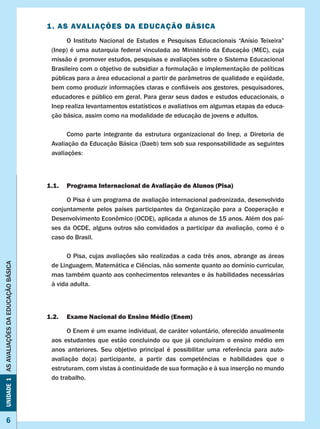 6
Unidade1ASAVALIAÇÕESDAEDUCAÇÃOBÁSICA
1. AS AVALIAÇÕES DA EDUCAÇÃO BÁSICA
	 O Instituto Nacional de Estudos e Pesquisas Educacionais “Anísio Teixeira”
(Inep) é uma autarquia federal vinculada ao Ministério da Educação (MEC), cuja
missão é promover estudos, pesquisas e avaliações sobre o Sistema Educacional
Brasileiro com o objetivo de subsidiar a formulação e implementação de políticas
públicas para a área educacional a partir de parâmetros de qualidade e eqüidade,
bem como produzir informações claras e confiáveis aos gestores, pesquisadores,
educadores e público em geral. Para gerar seus dados e estudos educacionais, o
Inep realiza levantamentos estatísticos e avaliativos em algumas etapas da educa-
ção básica, assim como na modalidade de educação de jovens e adultos.
	 Como parte integrante da estrutura organizacional do Inep, a Diretoria de
Avaliação da Educação Básica (Daeb) tem sob sua responsabilidade as seguintes
avaliações:
1.1. 	 Programa Internacional de Avaliação de Alunos (Pisa)
O Pisa é um programa de avaliação internacional padronizada, desenvolvido
conjuntamente pelos países participantes da Organização para a Cooperação e
Desenvolvimento Econômico (OCDE), aplicada a alunos de 15 anos. Além dos paí-
ses da OCDE, alguns outros são convidados a participar da avaliação, como é o
caso do Brasil.
	 O Pisa, cujas avaliações são realizadas a cada três anos, abrange as áreas
de Linguagem, Matemática e Ciências, não somente quanto ao domínio curricular,
mas também quanto aos conhecimentos relevantes e às habilidades necessárias
à vida adulta.
1.2.	 Exame Nacional do Ensino Médio (Enem)
	 O Enem é um exame individual, de caráter voluntário, oferecido anualmente
aos  estudantes  que  estão  concluindo  ou  que  já  concluíram  o  ensino  médio  em
anos anteriores. Seu objetivo principal é possibilitar uma referência para auto-
avaliação do(a) participante, a partir das competências e habilidades que o
estruturam, com vistas à continuidade de sua formação e à sua inserção no mundo
do trabalho.
 