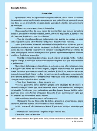 Unidade4LínguaPortuguesa
63
Exemplo de item:
Prova falsa
	 Quem teve a idéia foi o padrinho da caçula — ele me conta. Trouxe o cachorro
de presente e logo a família inteira se apaixonou pelo bicho. Ele até que não é contra
isso de se ter um animalzinho em casa, desde que seja obediente e com um mínimo
de educação.
	 — Mas o cachorro era um chato — desabafou.
	 Desses cachorrinhos de caça, cheios de nhenhenhém, que comem comidinha
especial, precisam de muitos cuidados, enfim, um chato de galocha. E, como se isto
não bastasse, implicava com o dono da casa.
	 — Vivia de rabo abanando para todo mundo, mas quando eu entrava em casa
vinha logo com aquele latido fininho e antipático, de cachorro de francesa.
	 Ainda por cima era puxa-saco. Lembrava certos políticos da oposição, que es-
pinafram o ministro, mas quando estão com o ministro, ficam mais por baixo que
tapete de porão. Quando cruzavam num corredor ou qualquer outra dependência da
casa, o desgraçado rosnava ameaçador, mas quando a patroa estava perto, abanava
o rabinho, fingindo-se seu amigo.
	 — Quando eu reclamava, dizendo que o cachorro era um cínico, minha mulher
brigava comigo, dizendo que nunca houve cachorro fingido e eu é que implicava com
o “pobrezinho”.
	 Num rápido balanço poderia assinalar: o cachorro comeu oito meias suas, roeu
a manga de um paletó de casemira inglesa, rasgara diversos livros, não podia ver
um pé de sapato que arrastava para locais incríveis. A vida lá em sua casa estava se
tornando insuportável. Estava vendo a hora em que se desquitava por causa daquele
bicho cretino. Tentou mandá-lo embora umas vinte vezes e era uma choradeira das
crianças e uma espinafração da mulher.
	 — Você é um desalmado — disse ela, uma vez.
	 Venceu a guerra fria com o cachorro graças à má educação do adversário. O
cãozinho começou a fazer pipi onde não devia. Várias vezes exemplado, prosseguiu
no feio vício. Fez diversas vezes no tapete da sala. Fez duas na  boneca da filha maior.
Quatro ou cinco vezes fez nos brinquedos da caçula. E tudo culminou com o pipi que
fez em cima do vestido novo de sua mulher.
	 — Aí mandaram o cachorro embora? — perguntei.
	 — Mandaram. Mas eu fiz questão de dá-lo de presente a um amigo que adora
cachorros. Ele está levando um vidão em sua nova residência.
	 — Ué... mas você não o detestava? Como é que ainda arranjou essa sopa pra
ele?
	 — Problema de consciência — explicou: O pipi não era dele.
	 E suspirou cheio de remorso.
PONTE PRETA, Stanislaw. Para gostar de ler. Gol de padre e outras crônicas. São Paulo: Ática, 1998.
v. 23. p. 24-25.
5
10
15
20
25
30
35
 