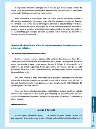Unidade4LínguaPortuguesa
65
	 É importante chamar a atenção para o fato de que muitas vezes o efeito de
humor pode ser resultante de contextos evidenciados pela imagem ou ainda pela
combinação das linguagens verbal e não-verbal.
	 Essa habilidade é avaliada por meio de textos verbais e de textos verbais e
não-verbais, sendo muito valorizadas neste descritor atividades com textos de gêne-
ros variados sobre temas atuais, com espaço para várias possibilidades de leituras,
como os textos publicitários, as charges, os textos de humor ou letras de músicas,
levando o aluno a perceber o sentido irônico ou humorístico do texto, que pode es-
tar representado, por exemplo, por uma expressão verbal inusitada ou por uma ex-
pressão facial da personagem.
Descritor 17 – Identificar o efeito de sentido decorrente do uso da pontuação
e de outras notações
Que habilidade pretendemos avaliar?
	 Entre os recursos referidos acima, estão os sinais de pontuação. Além de es-
tarem vinculados intimamente à coerência do texto, esses sinais podem acumular
outras funções discursivas, como aquelas ligadas à ênfase, à reformulação ou à
justificação de certos segmentos. Nessa perspectiva, a pontuação tem de ser vista
muito mais além; isto é, não são simples sinais para separar ou marcar segmentos
da superfície do texto.
	 Um item relativo a essa habilidade deve, portanto, conceder primazia aos
efeitos discursivos produzidos por notações como itálico, negrito, caixa alta etc. e
pelo uso dos sinais; muito mais, portanto, do que simplesmente a identificação de
suas funções na sintaxe da frase.
	 Com este item, pretendemos avaliar a habilidade de o aluno identificar o efeito
provocado no texto pelo uso das aspas, que colabora para a construção do seu sen-
tido global, não se restringindo ao seu aspecto puramente gramatical. Consideremos
o item a seguir:
Exemplo de item:
A culpa é do dono?
	 A reportagem “Eles estão soltos” (17 de janeiro), sobre os cães da raça pit bull
que passeiam livremente pelas praias cariocas, deixou leitores indignados com a
 