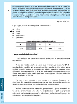 Unidade4LínguaPortuguesa
66
defesa que seus criadores fazem de seus animais. Um deles dizia que os cães só se
tornam agressivos quando algum movimento os assusta. Sandro Megale Pizzo, de
São Carlos, retruca que é difícil saber quais de nossos movimentos “assustariam” um
pit bull. De Siegen, na Alemanha, a leitora Regina Castro Schaefer diz que pergunta a
si mesma que tipo de gente pode ter como animal de estimação um cachorro que é
capaz de matar e desfigurar pessoas.
Veja, Abril. 28/2/2001.
O que sugere o uso de aspas na palavra “assustariam”?
(A)	 raiva.
(B)	 ironia.
(C)	 medo.
(D)	 insegurança.
(E)	 ignorância.
O que o resultado do item indica?
	 O item focaliza o uso das aspas na palavra “assustariam” e o feito que isso pro-
voca no leitor.
	 Menos da metade dos alunos assinalou, corretamente, a alternativa “B”, de-
monstrando ter percebido que as aspas transmitem ao leitor o efeito irônico que o
autor do texto quis provocar no interlocutor. No entanto, houve uma dispersão quase
homogênea para as alternativas “C” e “D”, em uma demonstração de que identificam
apenas a função gramatical das notações, mas não conseguem identificar o efeito de
sentido decorrente de seu uso.
	 Por meio do item, evidencia-se a importância de se construir não apenas o co-
nhecimento dos usos convencionais desses recursos, como também das funções tex-
tuais que podem vir a exercer em relação a um uso não-convencional.
	 Tanto a pontuação (aspas, reticências, parênteses etc.) quanto as demais no-
tações (tipo e tamanho da letra, caixa alta etc.) são recursos gráficos, próprios do
sistema da escrita, que promovem e/ou intensificam efeitos de sentido, sendo es-
senciais para o processamento da leitura.
Percentual de respostas às alternativas
A B C D E
10% 44% 20% 21% 4%
5
 