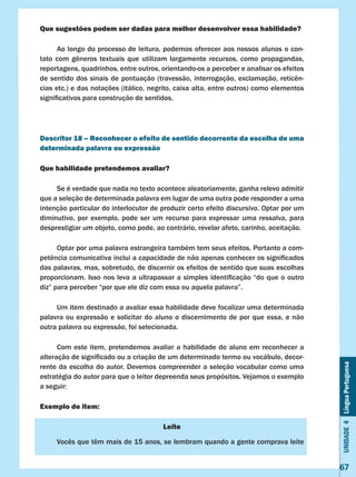 Unidade4LínguaPortuguesa
67
Que sugestões podem ser dadas para melhor desenvolver essa habilidade?
	 Ao longo do processo de leitura, podemos oferecer aos nossos alunos o con-
tato com gêneros textuais que utilizam largamente recursos, como propagandas,
reportagens, quadrinhos, entre outros, orientando-os a perceber e analisar os efeitos
de sentido dos sinais de pontuação (travessão, interrogação, exclamação, reticên-
cias etc.) e das notações (itálico, negrito, caixa alta, entre outros) como elementos
significativos para construção de sentidos.
Descritor 18 – Reconhecer o efeito de sentido decorrente da escolha de uma
determinada palavra ou expressão
Que habilidade pretendemos avaliar?
	 Se é verdade que nada no texto acontece aleatoriamente, ganha relevo admitir
que a seleção de determinada palavra em lugar de uma outra pode responder a uma
intenção particular do interlocutor de produzir certo efeito discursivo. Optar por um
diminutivo, por exemplo, pode ser um recurso para expressar uma ressalva, para
desprestigiar um objeto, como pode, ao contrário, revelar afeto, carinho, aceitação.
	 Optar por uma palavra estrangeira também tem seus efeitos. Portanto a com-
petência comunicativa inclui a capacidade de não apenas conhecer os significados
das palavras, mas, sobretudo, de discernir os efeitos de sentido que suas escolhas
proporcionam. Isso nos leva a ultrapassar a simples identificação “do que o outro
diz” para perceber “por que ele diz com essa ou aquela palavra”.
	 Um item destinado a avaliar essa habilidade deve focalizar uma determinada
palavra ou expressão e solicitar do aluno o discernimento de por que essa, e não
outra palavra ou expressão, foi selecionada.
	 Com este item, pretendemos avaliar a habilidade do aluno em reconhecer a
alteração de significado ou a criação de um determinado termo ou vocábulo, decor-
rente da escolha do autor. Devemos compreender a seleção vocabular como uma
estratégia do autor para que o leitor depreenda seus propósitos. Vejamos o exemplo
a seguir:
Exemplo de item:
Leite
	 Vocês que têm mais de 15 anos, se lembram quando a gente comprava leite
 