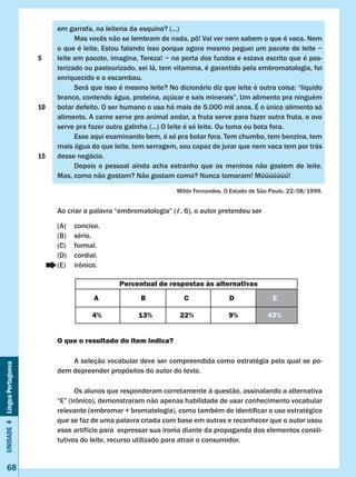 Unidade4LínguaPortuguesa
68
em garrafa, na leiteria da esquina? (...)
	 Mas vocês não se lembram de nada, pô! Vai ver nem sabem o que é vaca. Nem
o que é leite. Estou falando isso porque agora mesmo peguei um pacote de leite −
leite em pacote, imagina, Tereza! − na porta dos fundos e estava escrito que é pas-
terizado ou pasteurizado, sei lá, tem vitamina, é garantido pela embromatologia, foi
enriquecido e o escambau.
	 Será que isso é mesmo leite? No dicionário diz que leite é outra coisa: “líquido
branco, contendo água, proteína, açúcar e sais minerais”. Um alimento pra ninguém
botar defeito. O ser humano o usa há mais de 5.000 mil anos. É o único alimento só
alimento. A carne serve pro animal andar, a fruta serve para fazer outra fruta, o ovo
serve pra fazer outra galinha (...) O leite é só leite. Ou toma ou bota fora.
	 Esse aqui examinando bem, é só pra botar fora. Tem chumbo, tem benzina, tem
mais água do que leite, tem serragem, sou capaz de jurar que nem vaca tem por trás
desse negócio.
	 Depois o pessoal ainda acha estranho que os meninos não gostem de leite.
Mas, como não gostam? Não gostam como? Nunca tomaram! Múúúúúúú!
Millôr Fernandes. O Estado de São Paulo. 22/08/1999.
Ao criar a palavra “embromatologia” (ℓ. 6), o autor pretendeu ser
(A)	 conciso.
(B)	 sério.
(C)	 formal.
(D)	 cordial.
(E)	 irônico.
O que o resultado do item indica?
	 A seleção vocabular deve ser compreendida como estratégia pela qual se po-
dem depreender propósitos do autor do texto.
	 Os alunos que responderam corretamente à questão, assinalando a alternativa
“E” (irônico), demonstraram não apenas habilidade de usar conhecimento vocabular
relevante (embromar + bromatologia), como também de identificar o uso estratégico
que se faz de uma palavra criada com base em outras e reconhecer que o autor usou
esse artifício para expressar sua ironia diante da propaganda dos elementos consti-
tutivos do leite, recurso utilizado para atrair o consumidor.
Percentual de respostas às alternativas
A B C D E
4% 13% 22% 9% 43%
5
10
15
 