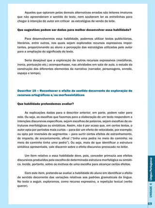 Unidade4LínguaPortuguesa
69
	 Aqueles que optaram pelas demais alternativas erradas são leitores imaturos
que não apreenderam o sentido do texto, nem souberam ler as entrelinhas para
chegar à intenção do autor em criticar as estratégias de venda do leite.
Que sugestões podem ser dadas para melhor desenvolver essa habilidade?
	 Para desenvolvermos essa habilidade, podemos utilizar textos publicitários,
literários, entre outros, nos quais sejam explorados recursos expressivos impor-
tantes, proporcionando ao aluno a percepção das estratégias utilizadas pelo autor
para a ampliação do significado do texto.
	 Seria desejável que a exploração de outros recursos expressivos (metáforas,
ironia, pontuação etc.) acompanhasse, nas atividades em sala de aula, o estudo da
construção dos diferentes elementos da narrativa (narrador, personagens, enredo,
espaço e tempo).
Descritor 19 – Reconhecer o efeito de sentido decorrente da exploração de
recursos ortográficos e/ou morfossintáticos
Que habilidade pretendemos avaliar?
	 As explicações dadas para o descritor anterior, em parte, podem valer para
este. Ou seja, as escolhas que fazemos para a elaboração de um texto respondem a
intenções discursivas específicas, sejam escolhas de palavras, sejam escolhas de es-
truturas morfológicas ou sintáticas. Assim, não é por acaso que, em certos textos, o
autor opta por períodos mais curtos – para dar um efeito de velocidade, por exemplo;
ou opta por inversões de segmentos – para surtir certos efeitos de estranhamento,
de impacto, de encantamento, afinal (“tinha uma pedra no meio do caminho; no
meio do caminho tinha uma pedra”). Ou seja, mais do que identificar a estrutura
sintática apresentada, vale discernir sobre o efeito discursivo provocado no leitor.
	 Um item relativo a essa habilidade deve, pois, conceder primazia aos efeitos
discursivos produzidos pela escolha de determinada estrutura morfológica ou sintáti-
ca. Incide, portanto, sobre os motivos de uma escolha para alcançar certos efeitos.
	 Com este item, pretende-se avaliar a habilidade do aluno em identificar o efeito
de sentido decorrente das variações relativas aos padrões gramaticais da língua.
No texto a seguir, exploramos, como recurso expressivo, a repetição lexical (verbo
querer).
 