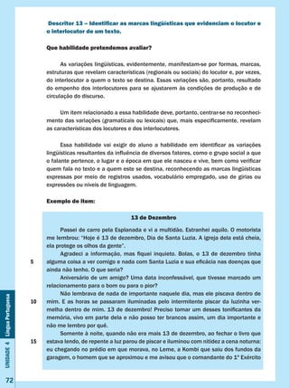 Unidade4LínguaPortuguesa
72
Descritor 13 – Identificar as marcas lingüísticas que evidenciam o locutor e
o interlocutor de um texto.
Que habilidade pretendemos avaliar?
	 As variações lingüísticas, evidentemente, manifestam-se por formas, marcas,
estruturas que revelam características (regionais ou sociais) do locutor e, por vezes,
do interlocutor a quem o texto se destina. Essas variações são, portanto, resultado
do empenho dos interlocutores para se ajustarem às condições de produção e de
circulação do discurso.
	 Um item relacionado a essa habilidade deve, portanto, centrar-se no reconheci-
mento das variações (gramaticais ou lexicais) que, mais especificamente, revelam
as características dos locutores e dos interlocutores.
	 Essa habilidade vai exigir do aluno a habilidade em identificar as variações
lingüísticas resultantes da influência de diversos fatores, como o grupo social a que
o falante pertence, o lugar e a época em que ele nasceu e vive, bem como verificar
quem fala no texto e a quem este se destina, reconhecendo as marcas lingüísticas
expressas por meio de registros usados, vocabulário empregado, uso de gírias ou
expressões ou níveis de linguagem.
Exemplo de item:
13 de Dezembro
	 Passei de carro pela Esplanada e vi a multidão. Estranhei aquilo. O motorista
me lembrou: “Hoje é 13 de dezembro, Dia de Santa Luzia. A igreja dela está cheia,
ela protege os olhos da gente”.
	 Agradeci a informação, mas fiquei inquieto. Bolas, o 13 de dezembro tinha
alguma coisa a ver comigo e nada com Santa Luzia e sua eficácia nas doenças que
ainda não tenho. O que seria?
	 Aniversário de um amigo? Uma data inconfessável, que tivesse marcado um
relacionamento para o bom ou para o pior?
	 Não lembrava de nada de importante naquele dia, mas ele piscava dentro de
mim. E as horas se passaram iluminadas pelo intermitente piscar da luzinha ver-
melha dentro de mim. 13 de dezembro! Preciso tomar um desses tonificantes da
memória, vivo em parte dela e não posso ter brancos assim, um dia importante e
não me lembro por quê.
	 Somente à noite, quando não era mais 13 de dezembro, ao fechar o livro que
estava lendo, de repente a luz parou de piscar e iluminou com nitidez a cena noturna:
eu chegando no prédio em que morava, no Leme, a Kombi que saiu dos fundos da
garagem, o homem que se aproximou e me avisou que o comandante do 1º Exército
5
10
15
 