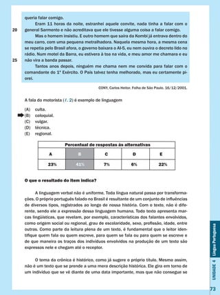 Unidade4LínguaPortuguesa
73
queria falar comigo.
	 Eram 11 horas da noite, estranhei aquele convite, nada tinha a falar com o
general Sarmento e não acreditava que ele tivesse alguma coisa a falar comigo.
	 Mas o homem insistiu. E outro homem que saíra da Kombi já entrava dentro do
meu carro, com uma pequena metralhadora. Naquela mesma hora, a mesma cena
se repetia pelo Brasil afora, o governo baixara o AI-5, eu nem ouvira o decreto lido no
rádio. Num motel da Barra, eu estivera à toa na vida, e meu amor me chamara e eu
não vira a banda passar.
	 Tantos anos depois, ninguém me chama nem me convida para falar com o
comandante do 1º Exército. O País talvez tenha melhorado, mas eu certamente pi-
orei.
CONY, Carlos Heitor. Folha de São Paulo. 16/12/2001.
A fala do motorista (ℓ. 2) é exemplo de linguagem
(A)	 culta.
(B)	 coloquial.
(C)	 vulgar.
(D)	 técnica.
(E)	 regional.
O que o resultado do item indica?
	 A linguagem verbal não é uniforme. Toda língua natural passa por transforma-
ções. O próprio português falado no Brasil é resultante de um conjunto de influências
de diversos tipos, registrados ao longo de nossa história. Com o texto, não é dife-
rente, sendo ele a expressão dessa linguagem humana. Todo texto apresenta mar-
cas lingüísticas, que revelam, por exemplo, características dos falantes envolvidos,
como origem social ou regional, grau de escolaridade, sexo, profissão, idade, entre
outras. Como parte da leitura plena de um texto, é fundamental que o leitor iden-
tifique quem fala ou quem escreve, para quem se fala ou para quem se escreve e
de que maneira os traços dos indivíduos envolvidos na produção de um texto são
expressos nele e chegam até o receptor.
	 O tema da crônica é histórico, como já sugere o próprio título. Mesmo assim,
não é um texto que se prende a uma mera descrição histórica. Ele gira em torno de
um indivíduo que se vê diante de uma data importante, mas que não consegue se
Percentual de respostas às alternativas
A B C D E
23% 41% 7% 6% 22%
20
25
 