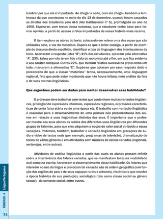 Unidade4LínguaPortuguesa
74
lembrar por que ela é importante. Ao chegar a noite, com ela chegou também a lem-
brança do que acontecera na noite do dia 13 de dezembro, quando foram cassados
os direitos dos brasileiros pelo AI-5 (Ato Institucional nº 5), promulgado no ano de
1968. Espera-se, com textos dessa natureza, que o estudante tenha base para for-
mar opinião, a partir do acesso a fatos importantes de nossa história mais recente.
	 O item explora os atores do texto, colocando em relevo uma das vozes que são
utilizadas nele, a voz do motorista. Espera-se que o leitor consiga, a partir do exem-
plo de discurso direto escolhido, identificar o tipo de linguagem dos interlocutores do
texto. Acertaram a resposta (letra “B”) 41% dos estudantes, optaram pela alternativa
“A”, 23%, talvez por não terem lido a fala do motorista até o fim, em que fica evidente
o seu caráter coloquial. Outros 22%, que tiveram relativo sucesso na prova como um
todo, marcaram a alternativa “E”. Supõe-se que optaram por essa resposta dado o
preconceito de que a classe “motorista” tenha, necessariamente, uma linguagem
regional, fato que pode estar mostrando que não houve leitura, nem análise da fala
e de suas marcas lingüísticas.
Que sugestões podem ser dadas para melhor desenvolver essa habilidade?
	 O professor deve trabalhar com textos que contenham muitas variantes lingüísti-
cas, privilegiando expressões informais, expressões regionais, expressões caracterís-
ticas de certa faixa etária ou de uma época etc. O trabalho com variação lingüística
é essencial para o desenvolvimento de uma postura não preconceituosa dos alu-
nos em relação a usos lingüísticos distintos dos seus. É importante que o profes-
sor mostre aos seus alunos as razões dos diferentes usos lingüísticos por diferentes
grupos de falantes, para que eles adquiram a noção do valor social atribuído a essas
variações. Podemos, também, trabalhar a variação lingüística em gravações de áu-
dio e vídeo de textos orais (por exemplo, programas de televisão), dramatização de
textos de vários gêneros e em atividades com músicas de estilos variados (regionais,
sertanejas, entre outras).
	 Atividades de análise lingüística a partir das quais os alunos possam refletir
sobre a interferência dos fatores variados, que se manifestam tanto na modalidade
oral como na escrita, favorecem o desenvolvimento desta habilidade. Os fatores que
intervêm no uso da língua e provocam tal variação são de ordem geográfica (em fun-
ção das regiões do país e de seus espaços rurais e urbanos), histórica (o que envolve
a época histórica de sua produção), sociológica (tais como classe social ou gênero
sexual), do contexto social, entre outros.
 
