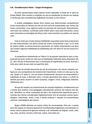 Unidade4LínguaPortuguesa
75
4.8.	 Considerações finais – Língua Portuguesa
	 Os itens apresentados neste caderno foram aplicados no Saeb da 3ª série do
Ensino Médio. Eles revelam a condição em que os estudantes se situam em relação
à construção das competências lingüísticas reunidas no foco leitura.
	 A análise pedagógica destes itens mostra que determinadas competências
foram construídas ao término de oito ou nove anos de escolaridade; que outras não
foram construídas e que algumas estão em processo de construção. Naturalmente,
com base nas análises, o professor pode refletir sobre o que está ensinando e como
está ensinando as estratégias de leitura, bem como reavaliar sua prática em sala de
aula.
	 É de se notar que muitas dessas habilidades requeridas pelos itens já deveriam
ter sido desenvolvidas nas séries iniciais do ensino fundamental e que, na 3ª série
do ensino médio, os alunos deveriam apresentar um melhor desempenho nos itens
que medem algumas habilidades já trabalhadas até a 8ª série/9º ano do ensino fun-
damental.
	 A competência estabelecida no Tópico V é de grande importância para a com-
preensão do texto, tendo em vista que as habilidades indicadas pelos descritores 16,
17, 18 e 19 são fundamentais para a construção de significados do texto, levando o
leitor para além do que está na superfície dele.
	 O efeito de sentido decorrente do uso de pontuação e de outras notações con-
figura-se uma competência de fundamental importância, tendo em vista que os alu-
nos, desde a 4ª série/5° ano do Ensino Fundamental, deveriam ter desenvolvido a
habilidade de fazer a distinção entre a função gramatical dos sinais e o efeito de
sentido que estes causam no leitor (surpresa, exagero, ironia, indignação, deboche,
indiferença etc.).
	 No que diz respeito ao conhecimento da variação lingüística, consideramos que
a escola deve praticar uma pedagogia culturalmente sensível aos saberes dos alu-
nos. Identificar as várias realizações da fala é de fundamental importância para a
inclusão dos alunos considerados lingüisticamente fora do processo ensino/apren-
dizagem. Importante, ainda, é que a escola pratique o respeito às características
culturais e psicológicas dos alunos.
	 Bagno (2000) defende um ensino crítico da norma-padrão. Para ele, a escola
deve dar espaço ao máximo possível de manifestações lingüísticas concretizadas no
maior número possível de gêneros textuais e de variedades de línguas: rurais, urba-
nas, orais, escritas, formais, informais, cultas, não-cultas etc.
 