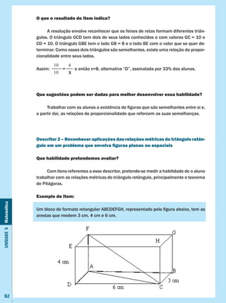 Unidade5Matemática
82
O que o resultado do item indica?
	 A resolução envolve reconhecer que os feixes de retas formam diferentes triân-
gulos. O triângulo GCD tem dois de seus lados conhecidos e com valores GC = 10 e
CD = 10. O triângulo GBE tem o lado GB = 8 e o lado BE com o valor que se quer de-
terminar. Como esses dois triângulos são semelhantes, existe uma relação de propor-
cionalidade entre seus lados.
Assim:           =        e então x=8, alternativa “D”, assinalada por 33% dos alunos.
Que sugestões podem ser dadas para melhor desenvolver essa habilidade?
	 Trabalhar com os alunos a existência de figuras que são semelhantes entre si e,
a partir daí, as relações de proporcionalidade que reforcem as suas semelhanças.
Descritor 2 – Reconhecer aplicações das relações métricas do triângulo retân-
gulo em um problema que envolva figuras planas ou espaciais
Que habilidade pretendemos avaliar?
	 Com itens referentes a esse descritor, pretende-se medir a habilidade de o aluno
trabalhar com as relações métricas do triângulo retângulo, principalmente o teorema
de Pitágoras.
Exemplo de item:
Um bloco de formato retangular ABCDEFGH, representado pela figura abaixo, tem as
arestas que medem 3 cm, 4 cm e 6 cm.
10
10
8
X
 