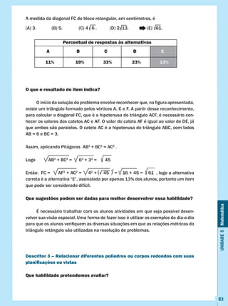 Unidade5Matemática
83
A medida da diagonal FC do bloco retangular, em centímetros, é
(A) 3.		 (B) 5.		 (C) 4 6 . (D) 2 13. 	 (E) 61.
O que o resultado do item indica?
	 O início da solução do problema envolve reconhecer que, na figura apresentada,
existe um triângulo formado pelos vértices A, C e F. A partir desse reconhecimento,
para calcular a diagonal FC, que é a hipotenusa do triângulo ACF, é necessário con-
hecer os valores dos catetos AC e AF. O valor do cateto AF é igual ao valor de DE, já
que ambos são paralelos. O cateto AC é a hipotenusa do triângulo ABC, com lados
AB = 6 e BC = 3.
Assim, aplicando Pitágoras AB2
+ BC2
= AC2
.
Logo AB2
+ BC2
= 62
+ 32
= 45
Então:  FC =      AF2
+ AC2
= 42
+ 45 = 16 + 45 = 61 , logo a alternativa
correta é a alternativa “E”, assinalada por apenas 13% dos alunos, portanto um item
que pode ser considerado difícil.
Que sugestões podem ser dadas para melhor desenvolver essa habilidade?
	 É necessário trabalhar com os alunos atividades em que seja possível desen-
volver sua visão espacial. Uma forma de fazer isso é utilizar os exemplos do dia-a-dia
para que os alunos verifiquem as diversas situações em que as relações métricas do
triângulo retângulo são utilizadas na resolução de problemas.
Descritor 3 – Relacionar diferentes poliedros ou corpos redondos com suas
planificações ou vistas
Que habilidade pretendemos avaliar?
Percentual de respostas às alternativas
A B C D E
11% 19% 33% 23% 13%
( )
2
 